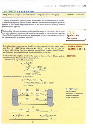 SECTION 11.6 APPLICATION EXAMPLES 573
Learning ASS ESS MEN T
E11.9 Find C in Example 11.10 such that the load has a power factor of 0.90 lagging.
Finally, recall that our entire discussion in this chapter has focused on balanced systems.
It is extremely important, however, to point out that in the unbalanced three-phase system the
problem is much more complicated because of the mutual inductive coupling between
phases in power apparatus.
The first of the following three examples illustrates the manner in which power flow is meas-
ured when utilities are interconnected, answering the question of who is supplying power to
whom. The last example demonstrates the actual method in which capacitors are specified by
the manufacturer for power factor correction.
Two balanced three-phase systems, X and Y, are interconnected with lines having imped-
ance Zline = I + j2 n. The line voltages are Y uh = J2 /J!:.. kV fms and ~B = 12 /J:... kV rms,
as shown in Fig. 11 .22a. We wish to determine which system is the source, which is the load,
and the average power supplied by the source and absorbed by the load.
ANSWER: C = 13.26 fJ.F.
11.6
Application
Examples
APPLICATION
EXAMPLE 11.11
•
When we draw the per phase circuit for the system as shown in Fig. Il.22b, the analysis SOLUTION
will be essentially the same as that of Example 9. 12.
The network in Fig. 11 .22b indicates that
v's/ 63.43'
= 270.30 /- 180.93' Arms
The average power absorbed by system Y is
Py = 13 V".I"Acos(6v.. - 6'.J
= 13( 12,000)(270.30) cos(-25' + 180.93' )
= - 5.130MW
a t n j2n
A
+ +
b '::'ab In Zline j2n '::'AB
B
System System
X 1n j2n C yC
11 N
(a)
a laA 1n j2n
A
IW ".,."..,
----- - - -
+ +
Vall = ~ /-30" kV rms VA N = ~ 1-25" kV rms
n -
N- - - -- - - -
(b)
~••• Figure 11.22
Circuits used in
Example 11.11: (a) original
three-phase system,
(b) per phase circuit.
•
 