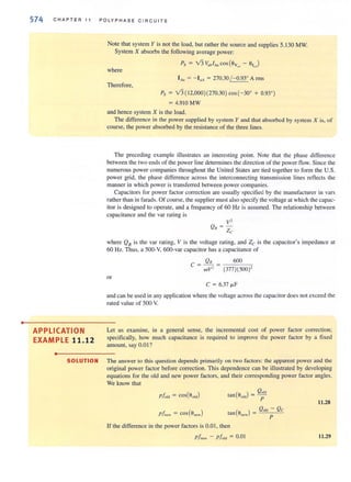 •
574 CHAPTER II P O LYPH ASE C I R C UIT S
Note that system Y is not the load, but rather the source and supplies 5.1 30 MW.
System X absorbs the following average power:
where
Therefore,
Px = V3 V" ,I"" cos(Oy - 0, )Q" ~"
IA" = - loA= 270.30 / - 0.93" A rms
Px = V3( 12,000)(270.30) cos(-30" + 0.93")
= 4.910MW
and hence system X is the load.
The difference in the power supplied by system Y and that absorbed by system X is, of
course, the power absorbed by the resistance of the three lines.
The preceding example illustrates an interesting point. Note that the phase difference
between the two ends of the power line determines the direction of the power flow. Since the
numerous power companies throughout the United States are tied together to form the U.S.
power grid, the phase difference across the interconnecting transmission lines reflects the
manner in which power is transferred between power companies.
Capacitors for power factor correction are usually specified by the manufacturer in vars
rather than in farads. Of course, the supplier must also specify the voltage at which the capac-
itor is designed to operate, and a frequency of 60 Hz is assumed. The relationship between
capacitance and the var rating is
where QR is the var rating, V is the voltage rating, and Zc is the capacitor's impedance at
60 Hz. Thus, a 500-V, 600-var capacitor has a capacitance of
c = QR = 600
wV' (377)(500)'
or
c = 6.37 IJ,F
and c~.II1 be used in any application where the voltage across the capacitor does not exceed the
rated value of 500 V.
APPLICATION
EXAMPLE 11.12
Let us examine, in a general sense, the incremental cost of power factor correction;
specifically, how much capacitance is required to improve the power factor by a fixed
amount, say 0.01 ?
•
SOLUTION The answer to this quesrion depends primarily on two factors: the apparent power and the
original power factor before correction. This dependence can be illustrated by developing
equations for the old and new power factors, and their corresponding power factor angles.
We know that
Plold = costOold)
11.28
Plnew = cos(8new) ( )
Q~d - Qc
Ian Onew = p
If the difference in the power factors is 0.0 I, then
pi". - Pi,,'d = 0.01 11.29
 