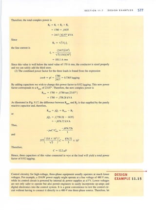 S E CT I O N 11.7 DE S IGN EXAMP L ES 577
Therefore, the total complex power is
Since
the line current is
8·( ~ 8, + 8, + 8,
~ 1780 + ) 1635
~ 2417!42.57° kVA
(2417)(10' )
v'3( 13.8)( IO' )
lOLl A rms
Since this value is well below the rated value of 170 A rms, the conductor is sized properly
and we can safely add the third store.
(2) The combined power factor for the three loads is found from the expression
1780
cos O ~ pf ~ -- ~ 0.7365 lago ino
2417 0 0
By adding capacitors we wish to change this power factor to 0.92 Jagging. This new power
factor corresponds to a anew of 23.07°. Therefore, the new complex power is
8" . ~ 1780 + ) 1780 tan (23.07°)
~ 1780 + )758.28 kVA
As illustrated in Fig. 9. 17, the difference between Snew and ST is that supplied by the purely
reactive capacitor and, therefore,
or
Thus,
and
Therefore,
)Qc = ) (758.28 - 1635)
~ - )876.72 kVA
- )876.72k
- jwC v~u = 3
377 (
13.8 x 10' )' 876.72 ,
v'3 C = -3- X IO
C ~ 12.2 fLF
Hence, three capacitors of this value connected in wye at the load will yield a total power
faclOr of 0.92 lagging.
Control circuitry for high-voltage, three-phase equipment usually operates at much lower
voltages. For example. a lO-kW power supply might operate at a line voltage of 480 V rms,
while its control circuit is powered by internal de power supplies at ± 5 V. Lower voltages
are not only safer to operate but also permit engineers to easily incorporate op-amps and
digital electronics into the control system. It is a great convenience to test the control cir-
cuit without having to connect it directly to a 480-V nns three-phase source. Therefore, let
DESIGN
EXAMPLE 11.15
•
 
