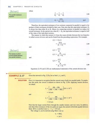 •
44 C H A PTER 2 RE S I S TI V E CI RC U ITS
[hint]
The parallel resistance
equation.
[hint]
The manner in which
current divides between
two parallel resIstors.
EXAMPLE 2.17
•
where
R =p
2. 16
2.17
Therefore, the equivalent resistance of two resistors connected in parallel is equal to the
product of their resistances divided by their sum. Note also that this equivalent resistance Rp
is always less than either RJ
or R2. Hence, by connecting resistors in parallel we reduce the
overall resistance. In the special case when RJ
= R2• the equivalent resistance is equal 10 half
of lhe value of lhe individual resislors.
The manner in which the current i(r) from the source divides between the two branches
is called currelIl division and can be found from the preceding expressions. Forexample,
and
and
V(I) = Rpi(l)
R,R, i(l)
RI + R2
V(I)
i,(I) = -
R,
R,
i,(I ) = - i(l )
R, + R,
i,(I)
V( I)
R,
R,
R, + R, i(l)
Equalions (2. 19) and (2.20) are malhematical statemenls of lhe current-division rule.
Given the network in Fig. 2.23a, let us find I" I" and yo.
2.1S
2.19
2.20
SOLUTION First, il is important to recognize that the current source feeds two parallel paths. To empha-
size lhis point, the circuit is redrawn as shown in Fig. 2.23b. Applying current division,
we obtain
I = [ 40k + SOk ](0 x 10-' )
, 60k + (40k + 80k) .9
= 0.6 mA
and
I = [ 60k ](0 9 X 10-')
, 60k + (40k + SOk) .
= 0.3 rnA
Note that the larger current flows through the smaller resistor, and vice versa. In addition,
nOle that if lhe resistances of lhe two paths are equal, the current will divide equally belween
them. KCL is satisfied since II + 12 = 0.9 rnA.
The voltage Vo can be derived using Ohm's law as
Vo = SOkI,
= 24 V
 