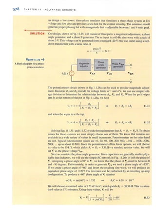 578 CHAPTER 11 POLYPHASE CIRCUITS
us design a low-power. three-phase emulator that simulates a three-phase system at low
voltage and low cost and provides a test bed for the control circuitry. The emulator should
generate proper phasing but with a magnitude that isadjustable between I and 4 volts peak.
..- - - - - --
SOLUTION Our design, shown in Fig. 11 .25, will consist of three parts: a magnitude adjustment, a phase
angle generator, and a phase B generator. The ac input is a 60-Hz sine wave with a peak of
about 5 V. This voltage can be generated from a standard 120 V rms wall outlet using a step-
down transformer with a turns ratio of
Figure 11.25 •••~
Ablock diagram for a three·
phase emulator.
120V2
11 = - -- =34:1
5
Magnitude
adjustor
+
Phase
angle
generator +
Phase VBN
generator
+
The potcmiomClcr circuit shown in Fig. 11.26a can be used to provide magnitude adjust-
ment. Resistors R, and R, provide the voltage limits of I and 4 V. We can use simple volt-
age division to determine the relationships between Rio R2• and Rp. When the pot's wiper
arm is at the bottom of the pot in Fig. I1.26a, we have
11.31
and when the wiper is at the top,
11.32
Solving Eqs. (11.31 ) and (11.32) yields the requirements that R, = R, = Rel3. To obtain
values for these resistors we must simply choose one of them. We know that resistors are
available in a wide variety of values in small increments. Potentiometers on the other hand
are not. Typical potentiometer values are 10,20, 50, 100, 200, 500, ... IOk ... lOOk, 200k,
500k, ... up to aboUl 10 MD. Since the potentiometer offers fewer options, we will choose
its value to be 10 kf1, which yields R, = R, = 3.3 kfl-a standard resistor value. We will
set VI as the phase voltage ~N.
Next we consider the phase angle generator. Since capacitors are generally smaller phys-
ically than inductors, we will use the simple RC network in Fig. 11 .26b to shift the phase of
VI. Assigning a phase angle of 0° to VI' we know that the phase of V2 must be between 0
and - 90 degrees. Unfortunately, in order to generate VeN we need a phase angle of +120°.
If we create a phase angle of - 60° and invert the resulting sine wave, we will produce an
equivalent phase angle of +120°! The inversion can be performed by an inverting op-amp
configuration. To produce a -60° phase angle at V2 requires
wCR, = tan(600) = 1.732 R,C = 4.59 X 10-'
We will choose a standard value of 120 nF for C, which yields R, = 38.3 kn. This is a stan-
dard value at I%tolerance. Using these values. V2 will be
v - V [ I ] - ~ / -60°
,- , I + jwCR, - 2.0
11.33
 