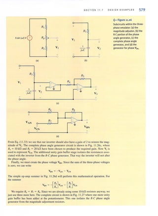 S E CT ION 11. 7 D E SIG N E X AMP L ES 579
5 sin (wI) V +
(a)
+
R3
VI
1
jwC
+
R" ..---0
+
Vz
+
(b)
RS
+
o-------+-------------------~~----------~o
(e)
R6
+
VAN R7
+
VeN
(d)
+
From Eq. (11 .33) we see thai our inverter should also have a gain of 2 to restore Ihe mag-
nitude of V2. The complete phase angle generator circuit is shown in Fig. 11 .26c, where
R, = 10 kf1 and R, = 20 kf1 have been chosen 10 produce the required gain. Now V, is
used to represent YeN' The additional unity gain buffer stage isolates the resistances asso-
ciated with the inverter from the R-C phase generator. That way the inverter will not alter
the phase angle.
Finally, we must create the phase voltage VSN ' Since the sum of the three-phase voltages
is zero, we can write
The simple op-amp summer in Fig. 11.26d will perform this mathematical operation. For
the summer
VIIN = - [:;]VAN - [::]VCN
We require R6 = R7 = Rg. Since we are already using some IO-kn resistors anyway, we
just use three more here. The complete circuit is shown in Fig. 11.27 where one more unity
gain buffer has been added al the potentiometer. Thi, one isolates the R-C phase angle
generator from the magnitude adjustment resistors.
~••• Figure 11.26
Subcircuits within the three-
phase emulator: (a) the
magnitude adjustor. (b) the
R-eportion of the phase
angle generator. (c) the
complete phase angle
generator, and (d) the
generator for phase VaN.
 