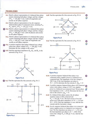 PROBLEMS
11.1 Sketch a phasor representation of a balanced three-phase
system containing both phase voltages and line voltages
if VII/! = 120 / 900
V rms. Label all magnitudes and
assume an abc-phase sequence.
11.2 Sketch a phaser representation of an abc-sequence
balanced three-phase V-connected source, including Vall'
V b", and V eil ifVUI, = 120 / 15° V rm s.
o11·3 Sketch a phasor representation of a balanced three-phase
system containing both phase voltages and line voltages
if V ab = 208 / 600
V rms. Label all phasors and assume
an abc-phase sequence.
0 11•5
0 11•6
Sketch a phaser representation of a balanced three-phase
system cOilIaining both phase volt<lges and line voltages
if V,," = 100 1450
V rms. Label all magnitudes and
assume an abc~ phase sequence.
A positive-seq uence three~phase balanced wye voltage
source has a phase voltage of V{III = 240 190Q
V rillS.
Determine the line voltages of the source.
Find the equivalent impedances Zul}! Z'H.."' and Zm in the
network in Fig. PI 1.6.
a
j1fl
b
Figure P11.6
o 11·7 Find the equi valent Z of the network in Fig. P 11.7.
1 0
10 2 0
z-
j 1 0
I
0>-
_________~_1-0-----or'". t -J1 0 J
Figure P11.7
P ROB L EM S 581
11.8 Find the equivalent Z of the network in Fig. P 11.8.
20 a
- j 1 0
z- c .{-----IW---~ b
0>------"'"
Figure P11.S
11.9 Find the eq uivalent Z of the network in Fig. PI 1.9.
20
- j 1 0
1 0 10
z-
- j20
T
- j2 11
1/20 - j20
~~' ~----~I~( ----~
Figure P11.9
11.10 A positive~sequence balanced three~phase wye- 0
11.11
11.12
connected source supplies power to a balanced wye-
connected load. The magnitude of the line voltages is
208 V nns. If the load impedance per phase is
36 + j l2 n,determine the line currents if I V a" = 0°.
A positive-sequence balanced three~ph rtse wye-connectcd 0
source with a phase voltage of 120 V rillS supplies
power 10 a balanced wye-connected load. The per phase £i
load impedance is 40 + j lOn. Determine the line cur- www
rents in the circuit if IVall = 00
•
In a balanced three-phase system, the abc-phase-
sequence source is delta connected and
V ab = 120 1300
V rillS. The load consists of two bal-
anced wyes with phase impedances of 10 + j I nand
20 + j 5 f1. If thc line impedance is zero, find the line
currents and the load phase voltage.
11.13 An abc-sequence balanced three-phase wye-con nected 0
source supplies power 10 a balanced wye-con nected
load. The line impedance per phase is I + )5 n. and
the load impedance per phase is 2S + j2Sn . If the
source line voltage Vah is 208i.Q: V rillS. fi nd the line
currents.
 