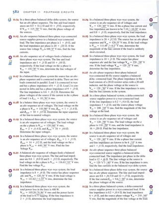 582
~ 11.14
0 11•15
0 11.16
El
C H A PTER 11 PO LY PHA S E CI R CU IT S
In a three-phase balanced deila-delta system. the source
has an abc-phase sequence. The line and load imped-
ances are 0.5 + O. li nand 10 + is n. respectively.
If V,n = 11 5 ( 300
V rms. fi nd the phase voltage of
the sources.
An abc-sequence balanced Ihrec-plmse wye-connected
source supplies power 10 a balanced wye-connected
load. The line impedance per phase is J + j O 0 , and
the load impedance per phase is 20 + i 20 n . If the
source line voltage V(,,, is 100iQ: V fill S, finclthc line
currents.
An a bc-sequence set of voltages feeds a balanced
three-phase wye- wye system. The line and load
impedances are 1 + i l nand 10 + i lO n .
respectively. If the load vollage 0 11 the 0: phase is
V AN = 110 / 300
V rms, determine the line voltages of
the inpul.
~ 11.17 In a balanced three-phase system the source has an abc-
'¥' phase sequence and is connected in della. There arc two
loads con nected in pl.lrallel. Load I is connected in wye
and has a phase impcdance of 6 + )2 n.Load 2 is con-
nected in della and has a ph<lse impedance of 9 + ) 3 n.
The line impedance is 0.6 + ) 0.2 n.Determine the
phase vollages of the source if the current in the a phase
of load I is IAN, = 10 / 300
A rills.
o 11.18 In a b.llance three-phase wye-wye system. the source is
an abc-sequence set of voltages. The load voltage on the
a phase is VAN = 11 0 / 80° V nns, Zlinc = I + ) 1.4 n,
and Zlo::ad = 10 + ) 13 n.Determine the input sequence
of the Iinc-to-neutral vollages.
0 11.19
0 11•20
0 11•21
0 11
•
22
~
0 11•23
B~
In a balanced three-phase wye- wye system. the source
is an abc-sequence set of voltages. The load voltage
on the a phase is V AN = 120 / 60° V rms.
Zlin~ = 2 + ) 1.4 n, and Zload = 10 + ) Ion.
Determine the input voltages.
In a balanced three-phase wye- wye system. the source
is an abc-sequence set of voltages. Z1in~ = I + ) I fl.
Zload = 14 + ) 12 fl, and the load voltage on the a
phase is VAN = 440 / 30° V rms. Find the line
Voltage Vuh,
A balanced abc-sequence of voltages feeds a balanced
three-phase wye-wye system. The line and 10'ld imped-
ance are 0.6 + i O.9 n and 8 + i l2 n , respectively. The
load voltage on the a phase is VAN = 11 6.63 L.!...Q:. V rms.
Find the line voltage V I/b'
In a balanced three-phase wye- wye system. the load
impedance is 8 + ) 4 fl. The source has phase sequence
abc and VUII = 120 !St.. V nns. If the load voltage is
V AN = 111 .62 / - 1.33° V rillS, determine the line
impedancc.
In a balanced three-phase wye- wye system. the
lOtal power loss in the li nes is 400 W.
V AN = 105.28 / 3 1.56° V rms and the power factor
of the load is 0.77 lagging. If the line impedance is
2 + ) 1 n.determine the 10'ld impedance.
11.24
11.25
In a balanced three-phase wye- wye system, the
source is an abc-sequence set of voltagcs and
Vim = 120 / 40° V rms. If the a-phase line current and
line impedance are known to be 7.1 0 / - 10.28° A rms
and 0.8 + ) 1 fl, respectively, find the load impedance.
III a balanced three-phase wye-wye system. the load
impedance is 20 +) 12 n.The source has an abc-phase
sequence and V(III = 120 /.!!.° V nus. If the load voltage
is V AN = 111.49 /- 0.2° V rms, determine the
magnitude of the line currenl if the load is suddenly
short-circuited.
11.26 In a balanced three-phase wye-wye system, the load
impedance is 10 +) 1 fl. The source has phase
sequence abc and the line voltage V ab = 220 f]Q0V
rills. If the load voltage V AN = 120 /520V rms,
determine the line impedance.
11.27 An abc-phase-sequcnce three-phase balanced
wye·connected 60- Hz source supplies a balanced
dclta- connected load. The phase impedance in the
load consists of a 20-fl resistor series with a 20-1l1H
inductor. and the phase voltage at the source is
VI", = 120 f]Q0V rms. If the line impedance is zero.
find the line currents in the system.
11.28 In a three-phase balanced system, a delta-connected
source supplies power to a wye-connected load.
If the line impedance is 0.2 + ) 0.4 fl, the load
impedance 3 + )2 fl , and the source phase voltage
Vllb = 208 fJst V rms, find the magnitude of the line
voltage at the load.
11.29 In a balanced three-phase wye-wye system. the
source is an abc-sequence set of voltages and
11·30
11·31
11·32
11·33
Vim= 120 LJ5!.0V rills. The load voltage on the a
phase is 110 LJ5!.0V rillS, and the load impedance is
16 + ) 20 n. Find the line impedance.
In a balanced three-phase wye- wye system, the
source is an abc-sequence set of voltages and
Vim = 120 ~o V rms. If the a-phase line current
and line impedance are known to be 6 illoA rms
and I + ) 1 11, respectively. find the load impedance.
An abc-phase sequence three-phase balanced
wye-connected source supplies a balanced delta-
connected load. The impedance per phase in the delta
load is 12 +)6 n. The line voltage at the source is
V ab = 120 V3 ~o V nllS. If the line impedance is 7..ero.
lind the line currents in the balanced wye-delta system.
In a balanced three-phase delta-wye system. the source
has an a bc-phase sequence. The line and load imped-
ances are 0.6 + )0.3 nand 12 + )7 fl, respectively.
Ir the line current l ilA = 9.6 / -20° A rillS, determine
the phase voltages of the source.
In a three-phase balanced system, a delta-connected
source supplies power to a wye-connected load. If the
line impedance is 0.2 + ) 0.4 fl, the load impedance
6 + ) 4 11, and the source phase voltage V I/Ii = 2 10 ~o
V nllS, find the magnitude of the line voltage at the load.
o
o
o
o
o
o
o
o
 