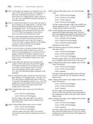 0 ".53
~
11·54
CHAPTER 1 1 POLY PH ASE CIRCUITS
A three-phase abc-sequcnce wye-connecled source sup-
plies 14 kVA with a power factor of 0.75 lagging to a
delta load. If the delta load consumes 12 kVA at a
power factor of 0.7 lagging and has a phase current of
10 /-30° A rills, determine the per-phase impedance of
the load and the line.
In a hal.mced three-phase wye- wye system, [he source is
an abc-sequence set of voltages and Van = 120~~t V rms.
The power absorbed by the load is 3435 Wand the
load impedance is 10 + j2 n. Find the two possible
li ne impedances if the power generated by the source
is 3774 W. Which line impedance is more likely to
occur in an aellial power transmission system?
Two small industrial plants represent balanced three-
phase loads. The plants receive their power from a
balanced three-phnse source with a line voltuge of
4.6 kV rillS. Plant I is rated at 300 kVA, 0.8 pf lagging,
and plant 2 is rated at 350 kYA, 0.8 pI' lagging.
Determine the powcr line current.
A cluster of loads are served by a balanced three-phase
source with a line voltage of 4 160 V nns. Load I is
240 kVA at 0.8 pI" lagging and 2 is 160 kVA at 0.92 pf
lagging. A third load is unknown except that it has a
power factor of uni ty. If the line current is measured and
found to be 62 A I111S. find the complex power of the
unknown load.
A three-phase abc-sequence wye-conllccted source
supplies 14 kVA with a power factor of 0.75 lagging
to a parallel combination of a wye load and a delta
load. If the wye load consumes 9 kVA at a power
factor of 0.6 lagging and has {l phase current of
10 /-30°Arms, detenlline the phase impedance of the
delta load.
In a balanced three·phase system, the source has an abc-
phase sequence, is Y connected, and VIlli = 120/ 200
V rills.
The source feeds two paraIJel loads, both of which are
Y connected. The impedance of load I is 8 + j6 n. The
complex power for the a phase of load 2 is 600 / 36
0
VA.
Find the line current for the {l phase and the total
complex power of the source.
o 11.58 A balanced three-phase source serves the following
loads:
Load I: 60 kVA at 0.8 pf lagging
Load 2: 30 kVA at 0.75 pf lagging
The line voltage at the load is 208 V rms at 60 Hz.
Determine the line current and the combined power
factor at the load.
o 11·59 A balanced three-phase source serves two loads:
Load I: 36 kVA at 0.8 pI" lagging
Load 2: 18 kVA at 0.6 pf lagging
The line voltage at the load is 208 V rms at 60 Hz.
Find [he line current and the combined power factor at
[he load.
11.60 A balanced three-phase source serves the following
loads:
Load I : 20 kVA at 0.8 pf lagging
Load 2: 10 kVA at 0.7 pf leading
Load 3: 10 kW at unity pI"
Load 4: 16 kVA at 0.6 pI' lagging
The line voltage at the load is 208 Y nns at 60 Hz, and
the line impedance is 0.02 + jO.04 n. Find the line
voltuge and power factor at the source.
11.61 A small shopping center contains three stores that
represelH three balanced three-phase loads. The power
lines to the shopping center represent a three-phase source
with a line voltage of 13.8 kY nns. The three loads are
Load I: 400 kVA at 0.9 pf lagging
Load 2: 200 kVA at 0.85 pf lugging
Load 3: 100 kVA at 0.90 pf lagging
Find the power line current.
11.62 The following loads are served by a balanced
three-phase source:
Load I : 20 kVA at 0.8 pI' lagging
Load 2: 4 kVA at 0.8 pf leading
Load 3: 10 kVA at 0.75 pf lagging
The load voltage is 208 V nns at 60 Hz. If the line imped-
ance in negligible, find the power factor at the source.
11.63 A balanced three-phase source supplies power to three
loads. The loads are
Load I: 30 kVA at 0.8 pI' lagging
Load 2: 24 kW at 0.6 pf leading
Loud 3: unknown
If the line voltage and total complex powcr at the load
are 208 V rills and 60 I.!!:.. kVA, respectively. find the
unknown load.
11.64 A balanced three-phase source supplies power to three
loads. The loads are
Load I: 30 kVA at 0.8 pf lagging
Load 2: 24 kW at 0.6 pf leading
Load 3: unknown
The line voltage at the load and line current at the
source are 208 V nTIS and 166.8 A nTIS, respectively. If
the combined power factor at the load is unity. find the
unknown load.
11.65 A balanced three-phase source supplies power 10 three
loads. The loads are
Load J: 24 kVA at 0.6 pf lagging
Load 2: 10 kW at 0.75 pI' lagging
Load 3: unknown
If [he line vohage at the lond is 208 V rills. the magni-
rude of the total complex power is 35.52 kYA, and the
combined power factor at the load is 0.88 lagging, find
the unknown IO'ld.
o
o
o
 