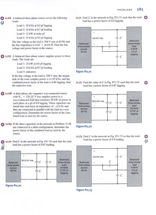 0 ".66 A balanced three-phase source serves the following
loads:
4) Load I: 18 kVA at 0.8 pf lagging
Load 2: 10 kYA al 0.7 pf leading
Load 3: 12 kW al unilYpf
Load 4: 16 kYA al 0.6 pf lagging
The )jne voltage at the load is 208 V rrns at 60 Hz and
Ihe line impedance is 0.02 + )0.04 n. Find Ihe line
voltage and power factor at the source.
e 11.67 A balanced three-phase source supplies power to three
loads. The loads are
Load I: 24 kW al 0.8 pf lagging
Load 2: 10 kYA al 0.7 pf leading
Load 3: unknown
If the line vohage at the load is 208 V nns, the magni-
tude of the tOlal complex power is 41.93 kVA, and the
combined power factor at the load is 0.86 lagging, find
the unknown load.
o11.68 A three-phase abc-sequence wye-connected source
with Van = 220 I.!r... V nTIS supplies power to a
wye-connected load that consumes 50 kW of power in
each phase at a pf of 0.8 lagging. Three capacitors are
found th:H each have an impedance of - j2.0 fl, and
they are connected in parallel with the load in a wye
configuration. Determine the power factor of the com-
bined load as seen by the source.
If the three capacitors in the network in Problem 11.68
are connected in a delta configuration, determine the
power factor of the combined load as seen by the
source.
0 ".70 Find C in the network in Fig. PI 1.70 such that the total
load has a power factor of 0.87 leading.
i
+
34.5 kV rms "
Balanced
Balanced "C "" C Ihree-phase
three·phase - load
source 20MVA
60Hz
"" C 0.707 pi
lagging
Figure P11.70
PROB LE MS 585
11.71 Find C in the network in Fig. Pl l .7 1 such that the total
load has a power factor of 0.9 lagging.
+
4.6 kV rms ~ Fo C
Balanced
Balanced - C three-phase
three-phase
" load
source
1 II
6MVA
60Hz O.Bpl
~
F C
lagging
Figure P11.71
11.72 Find the value of C ill Fig. PI!.72 such that the total
load has 11 power factor of 0.87 lagging.
+
34.5 kV rms ~
Balanced
Balanced "- C ~
" C three-phase
three-phase - load
source 20MVA
60Hz
"" c 0.707 pi
lagging
-
Figure P11.72
11·73 Find C in the network in Fig. PII .73 so (hat the tOlal
load has a power factor of 0.9 leading.
+
4.6 kV rms ::i" C
Balanced
Balanced -
~ three-phase
three-phase
I
1
load
source 6MVA
60Hz O.B pi
lagging
"" C
Figure P11.73
o
o
 