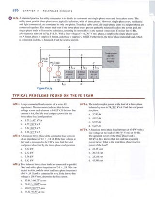 586 CHAPTER 1 1 PO LY PH A SE C IRCU ITS
o11·74 A standard practice fo r utility co mpanies is 10 divide its customers into single-phase lIsers and three-phase users. The
lItility mllst provide three-phase users, typic;.dly industries, wilh all three phases. However, single-phase users. residclllial
and light commercial, are connected (0 only one phase. To reduce cable costs. all single-phase users in ~I neighborhood are
connected IOgether. This means that even if the three-phase users present perfectly balanced loads to the power grid, the
single-phase loads wi ll never be in balance. resulting in current flow in the neutral connection. Consider the 60-Hz,
abc-sequence network in Fig. P I 1.74. With a line voltage of 4 16 /30° V nns, phase II supplies the single-phase lIsers
on A Street. phase b suppl ies B Street. and phase c supplies C Street. Furthermore, the three-phase industrial load. which
is connected in delta. is balanced. Find the neutral current.
a A
b B
Three-phase
36kW
240& pI ~ 0.5
V rms
240 /-1200 lagging
+ C
-
"~ tl eN+ IAN I/3N
-
240/~200
A Street 8 Street C Street
48kW 30kW 60kW
pI ~ 1 pI ~ 1 pI ~ 1
Vrl)1S I I I
/I N
Figure P11.74
TYPICAL PROBLEMS FOUND ON THE FE EXAM
11FE-1 A wye-connected load consists of a series RL
impedance. Measurements indicate that the nllS
voltage across each element is 84.85 V. Ir the rms line
currcnt is 6A, lind the total complex power for the
three-phase load conliguralion.
a. 1.25 / - 45° kV A
b. 4.32 / 30° kV A
c. 3.74 / 60° kV A
d. 2.16 / 45° kVA
uFE-2 A balanced three-phase delta-connected load consists
of an impedance of 12 + )12 n. If the line voltage at
the load is measured to be 230 V rlns, find the IOtal
real power absorbed by the three-phase co nfiguration.
a. 6.62 kW
b. 2.42 kW
c. 3.36 kW
d. 5.82 kW
uFE-3 Two balanced three-phase loads arc cOllnected in parallel.
One load with a phase impedance of 24 + ) 18 n is con-
nected in delta. and the other load has a phase impedance
of 6 + )4 n and is connected in wye. If the line-to-line
voltage is 208 V rillS. detcnlli nc the line current.
a. 15.84 /-60.25"A rills
b. 28.63/ -35.020
A rillS
c. 40.49 / 30.27°Arms
d. 35.32 / 90.53°A !'IllS
uFE-4 The lotal complex power at the load of a three-phase
balanced system is 24 / 30° kVA. Find the real power
per phase.
a. 3.24 kW
b. 4.0 1 kW
c. 6.93 kW
d. 8.25 kW
uFE-S A balanced threc-phase load operates at 90 kW with a
linc voltage at the load of 480 ~ V rill s at 60 Hz.
The apparent power of the three-phase load is
100 kVA. It is known that the load has a lagging
power factor. What is the lOtal three-phase rC<lctive
power of the load?
a. 22.43 kvar
b. 30.51 kvar
c. 25.35 kvar
d. 43.59 kvar
 