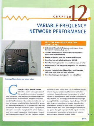 VARIABLE-FREQUENCY
NETWORK PERFORMANCE
Courtesy of Mark Nelms and )0 Ann loden
.- C THE LEARNING .GOAiS"FOR·,THIS -~llj
,~i1t.,,~<CHAPTER~ARE: ~~~~~,*~~~~"&~~
• Understand the variable-frequency performance of our
basic circuit elements: R, L, and C
• learn the different types of network functions and the
definition of poles and zeros
• Be able to sketch a Bode plot for a network function
• Know how to create a Bode plot using MATlAB
• Know how to analyze series and parallel resonant circuits
• Be introduced to the concepts of magnitude and frequency
scaling
• learn the characteristics of basic filters such low-pass.
high-pass. band-pass. and band rejection
• Know how to analyze basic passive and active filters
ABLE TELEVISION AND TElEPHONE eliminates or filters signals below 400 Hz and above 3400 Hz,
COMPANIES are the primary providers of which is why yo ur vo ice sounds different over a teleph on e
high-speed Internet access to homes and connection. Dialup modems use this same 3000 Hz band of
small businesses. Cable television companies provide access freq uencies, which limits the speed of signal transmission for
over their network of coaxial cab les. Telephone companies th ese mod ems. DSL technology utilizes the frequency range
are able to offer access over the existi ng phone line into you r above 4 kHz for the transmission of signals. Because DSL and
home or business using Digital Subscriber line (DSl) technol· voice signals are transmitted on th e same phone li ne. low-
ogy. Signals with a frequency up to approximately 1 MHz may pass filters are installed on phone outlets not connected to
pass through the copper phone lines without any significant the DSL modem . Th ese filters attenuate signals with freq uen·
attenuation or red uction in amplitude. We refer to the band- d es greater than 4 kHz to prevent the DSLsignals from inter-
width of the copper line as 1 MHz. Voice signals are transmit-
ted in the frequency range of 0 to 4 kHz. The phone company
fering with voice conversations or home security systems.
which utilize the phone line to report alarms. )
 