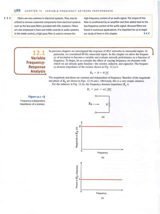 ) ) )
588 CHAPTER 12 V ARIABLE·FREQUENCY N ETWORK PERFOR MANC E
Filters are very common in electrical systems. They may be high·frequency content of an audio signal. The output of this
utilized to remove unwanted components from electrical systems filter is conditioned by an amplifier and then added back to the
such as the low-pass filters provided with DSl modems. Filters low-frequency content of the audio signal. Because filters are
are also employed in bass and treble controls in audio systems. found in numerous applications, it is important for us to begin
In the treble control, a high·pass filter is used to remove the our study of them in this chapter. ( ( (
12.1
Variable
Frequency-
Response
Analysis
Figure 12.1 ",?
Frequen(y-independent
impedance of a resistor.
In previous chapters we investigated the response of RLC networks to sinusoidal inputs. In
particular, we considered 60-Hz sinusoidal inputs. In this chapler we allow the frequen-
cy of excitation to become a variable and evaluate network performance as a function of
frequency. To begin, let us consider the effect of varying frequency on elements with
which we are already quile familiar- the resistor, inductor, and capacilor. The frequen-
cy-domain impedance of the resistor shown in Fig. 12.1a is
Z. = R = R ~
The magnitude and phase are constant and independent of frequency. Sketches of the magnitude
and phase of ZR are shown in Figs. 12.1band c. Obviously, this is a very simple situation.
For the inductor in Fig. 12.2a. the frequency-domain impedance ZL is
Z L = jw L = wL / 900
R
(a)
_R
S-
'"N
'6
"'0
2
'c
'"<0
::;;
0
Frequency
(b)
"'"~
'""~
'"N
'6
0
"W
<0
~
a.
0
Frequency
(c)
 