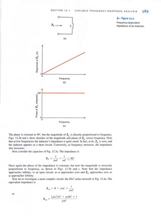 SE C TI O N 12 . 1 VA RIABLE F REQUE N CY · R E S P O N SE ANALYS I S
ZL_ L
(a)
S..J
N
'0
""0
2
'2
'"'"::;
0
0
Frequency
(b)
+90"
"'"i'!
'"":!?-
..J
N
'0
"~
'".c
D.-
O
0
Frequency
(e)
The phase is constant at 90' . but the magnitude of ZL is directly proportional to frequency.
Figs. l2.2b and c show sketches of the magnitude and phase of ZL versus frequency. Note
that at low frequencies the inductor's impedance is quite small. In fact, at dc, ZLis zero, and
the inductor appears as a short circuit. Conversely, as frequency increases, the impedance
also increases.
Next consider the capacitor of Fig. 12.3a. The impedance is
I I
Zc = - = - (-90'
jwC wC
Once again the phase of the impedance is constant, but now the magnitude is inversely
proportional to frequency. as shown in Figs. l2.3b and c. Note that the impedance
approaches infinity. or an open circuit, as w approaches zero and Zc approaches zero as
w approaches infinity.
Now let us investigate a more complex circuit: the RLC series network in Fig. 12.4a. The
equivalent impedance is
or
I
Z", = R + j wL + -.-
}wC
(jw )'LC + jw RC +
Z cq =
jwC
~••• Figure 12.2
Frequency·dependent
impedance of an inductor.
 