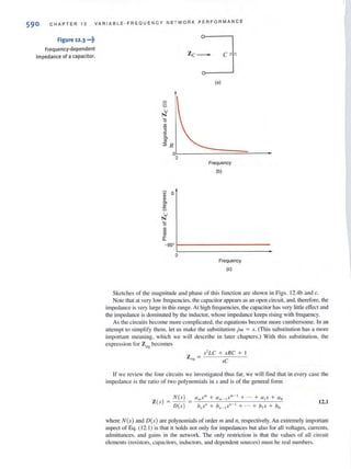 590 CHAPTER 1 2 VARIABLE-FREQ U ENCY N E T WORK PERFORMANCE
Figure 12·3 ···t
Frequency-dependent
impedance of a capacitor.
~Zc =--:J
(a)
S
U
N
15
ID
"0
3
'c
'"'":2 R
0
0
Frequency
(b)
00 0ID
i'!
'"ID
:s.
u
N
15
ID
~
'""'"-
- 900
0
Frequency
(c)
Sketches of the magnitude and phase of Ihis fU llction arc shown in Figs. J2.4b and c.
Note that at very low frequencies, the cap<'lcilOl" appears as an open circuit, and, therefore, the
impedance is very large in this range. At high fTcqucncies, the capacitor has very little effect and
the impedance is dominated by the inductor, whose impedance keeps rising with frequency.
As the circuits become morc complicated, the equations become more cumbersome. In an
attempt to simplify them, let us make the substitution jw = s. (This substitution has a more
importarll meani ng, which we will describe in later chapters.) With th is substitution, the
expression for Z eq becomes
s'LC + sRC +
Z C1l =
sC
If we rcview the four circuits we investigated thus far, we will find thai in every casc the
impedance is the rat io of two polynomials in s and is of the general form
Z(s)
= N( .') = ali/sill + (/ ", _ ISIll - 1 + ,., + 0IS + ao
DCs ) h"s" + /),, - IS" - I + . + hiS + bo
12.1
where N(s) and D(s) are polynomials of order 11/ and II. respectively. An extremely important
aspect of Eq, (12, 1) is that it holds not only for impedances but also for all voltages, cun'cnts.
admittances, and gains in the network. The only restriction is that the values of all circuit
elements (resistors, capacitors, inductors. and dependent sources) must bc real numbers.
 
