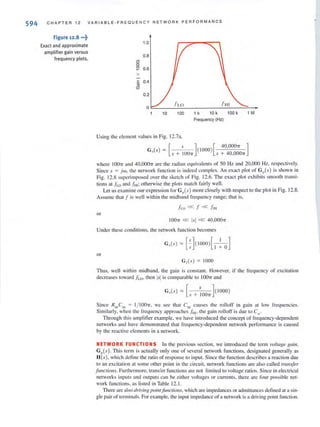 594 CHAPTER 12 VARIABLE-FREQUE NCY NETWORK PERFORMANCE
Figure 12.8 "'t
Exact and approximate
amplifier gain versus
frequency plots.
1.0
0.8
0"
0
~ 0.6
x
c 0.4'iij
CD
0.2
0
f HI
10 100 1 k 10 k 100 k 1 M
Frequency (Hz)
Using the element values in Fig. 12.7a.
[ s] [40,00011" ]
Go(s) = s + lOOn ( 1000) s + 40,0001T
where IDOTI and 40,OOO7T arc the radian equivalents of 50 Hz and 20,000 Hz. respectively.
Since s = jw. the network function is indeed complex. An exact plot of GI){s) is shown in
Fig. 12.8 superimposed over the sketch of Fig. J2.6. The exact plot exhibits smooth transi-
tions at fLO and fHI; otherwise the plots match fairly well.
Let us examine our expression for G'/}(s) more closely with respect to the plot in Fig. 12.8.
Assume that f is well within the midband frequency range; that is.
};.o « f « f,"
or
100." « lsi « 40,000"
Under these conditions, the network function becomes
or
G,,(s) = 1000
Thus, well within midband, the gain is constant. However, if the frequency of excitation
decreases loward .ha. then lsiis comparable to IOO'lT and
G"(s) '" [ s ]( 1000)
s + 100"
Since RinCin = t/ IDOn, we see that Cin causes the rolloff in gain at low frequencies.
Similarly, when the frequency approaches Jill, the gain rolloff is due 10 Co'
Through this amplifier example. we have introduced the concept of frequency-dependent
networks and have demonstrated that frequency-dependent network performance is caused
by the rC<lcti vc elements in a network.
NETWORK FUNCTIONS In the previous section, we introduced the tcrm vo!wge gain,
G.v(s) . This term is actually only one of several network functions, designated generally as
H(s), which detlne the ratio of response to input. Since the fu nction describes a reaction due
to an excitation at some other point in the circuit, network functions are also called rransfer
jIlJlcriolls. Furthermore, transfer functions arc not limited to voltage ratios. Si nce in electrical
networks inputs and outputs can be either voltages or currents, there are four possible net-
work functions, as listed in Table 12. 1.
There are also driving poimfilJlcrioJ/s, which are impedances or admittances defi ned at a sin-
gle pair of terminals. For example, the input impedance of a network is a driving point function.
 