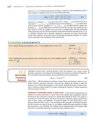 596 C HAPTER 12 VAR I ABLE-FREQUENCY NETWQRK PE RFQRMANCE
where N(s) is Ihe numeralor polynomial of degree III and D(s) is Ihe denominator polyno-
mial of degree n. Equation ( 12.2) can also be written in the fOfm
Ko(s - <1)(" - z,) .-. (s - Zm)
H(s) = )(s - p,)(s - p,) ...(s - P.
12.3
where Ko is a const.ant, ZII"" Zm arc the roots of N(s) , and PI • ... • Pu are the roots of D(s ).
Note thal if s = ZI' or Z2. '" , Zm. then H(s) becomes zero and hence 21, ... , Zm are called zeros
of the transfer function. Similarly, if s = PI' or Pl • ... , PM then H(s) becomes infinite and,
therefore, PI , ... , I'll are called poles of the function. The zeros or poles may actually be com-
plex. However, if they arc complex, they must occur in conjugate pairs since the coefficients
of Ihe polynomial are real. The represenlalion of Ihe nelwork funclion specified in Eq. (12.3)
is extremely important and is generally employed to represent any linear time-invariant
system. The importance of this form lies in the fact that the dynamic properties of a system
can be gleaned from an examination of the system poles.
I.earning ASS ESS MEN IS
E12.1 Find Ihe driving point impedance al Vs(s) in Ihe amplifier shown in Fig. 12.7h. ANSWER:
I
Z(s) = R;, + -
sCin
E12.2 Find the pole and zero locations in hertz and the value of K 0 for the amplifier network
in Fig. 12.7. lit
ANSWER: ' I = 0 Hz (de);
P, = -50 Hz;
Pz = - 20,000 Hz;
Ko = (4X 107)-rr.
12.2
Sinusoidal
Frequency
Analysis
Although in specific cases a network operates at only one frequency (e.g., a power system
network), in general we are interested in the behavior of a network as a function of frequency.
In a sinusoidal steady-state analysis, the network function can be expressed as
H(jw) = M(w)ejo(w) 12.4
where M(w ) = IH{jw)1and <I>(w) is Ihe phase. A pial of these Iwo funclions, which are com-
monly called the magniTUde and phase characteristics, displays the manner in which the
response varies with the input freq uency w. We will now illustrate the manner in which to per-
fOfm a frequency-domain analysis by simply evaluating the function at various frequencies
within the range of interest.
FREQUENCY RESPONSE USING A BODE PLOT If Ihe network characleristics are
plotted on a semi log scale (that is, a linear scale for the ordinate and a logarithmic scale for
Ihe abscissa), Ihey are known as Bode plots (named afler Hendrik W. Bode). This graph is a
powerful tool in both the analysis and design of frequency-dependent systems and networks
such as filters, tuners, and amplifiers. In using the graph, we plot 20 10gwM(w) versus
logw(w) instead of M(w) versus w. T he advantage of this technique is that rather than plOl-
ting the characteristic point by point, we can employ straight-line approximations to obtain
Ihe characlerislic very efficienlly. The ordinale for Ihe magnilude pial is Ihe decibel (dB).
This unit was originally employed to measure the ratio of powers; that is,
num ber of dB =
P,
10 log,o -"
P,
12.5
 