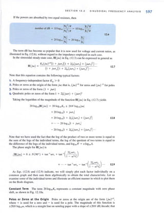 S ECTI O N 1 2. 2 SIN U SO IDAL FREQUEN CY A N A LY S I S
If the powers are absorbed by two equal resistors, then
number of dB =
IV,I'/R
IOlogIO -
I
-,- =
v,l/R
12.6
The term dB has become so popular that it is now used for voltage and current ratios, as
illustrated in Eq. ( 12.6), without regard to the impedance employed in each case.
In the sinusoidal steady·state case. H(jw) in Eq. (12.3) can be expressed in general as
12.7
Note that this equation contains the following typical factors:
1. A frequency-independent factor K 0 > 0
2. Poles or zeros at the origin of the form jw; that is. (jwt Nfor zeros and (jwrNfor poles
3. Poles or zeros of the form (I + jWT )
4. Quadratic poles or zeros of the form I + 2~(jWT) + (jWT)'
Taking the logarithm of the magnitude of the function H(jw) in Eq. (12.7) yields
+ 20log 1011 + 2~J(jWT,) + (jwT,)'1
+ ... - 20 togwjl + jWT/lj
12.8
Note that we have used the fact that the log of the product of two or more terms is equal to
the sum of the logs of the jndividual terms, the log of the quotient of two terms is equal to
the difference of the logs of the individual terms, and 10glOA'l = n loglOA.
The phase angle for H(jw) is
/ H(jw) = 0 ± N (900) + tan - I WT I
12.9
As Eqs. (12.8) and (12.9) indicate. we will simply plot each factor individually on a
common graph and then sum them algebraically to obtai n the total characteristic. Let us
examine some of the individual terms and illustrate an efficient manner in which to plot them
on the Bode diagram.
Constant Term The term 20 10glOKo represents a constant magnitude with zero phase
shift, as shown in Fig. 12. IOa.
Poles or Zeros at the Origin Poles or zeros at the origin are of the form (jw)""' ,
where + is used for a zero and - is used for a pole. The magnitude of this function is
±20N loglOw, which is a straight line on semilog paper with a slope of ±20N dB/ decade; that
597
 