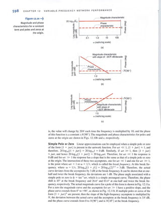 C HAPTER 12 VAR I ABLE-FRE QUENCY NETWORK P ERFORMANCE
Figure 12.10 •••~
Magnitude and phase
characteristics for a constant
term and poles and zeros at
the origin.
r-Magnitude characteristic
0.1 1.0
,
10
w (radls:log scale)
(a)
,
100
Magnitude characteristic
r- with slope of - 2oN dB/decade 0;
E
L-____~--~~--~
1.0
w (rad/s:log scale)
(b)

Magnitude characteristic
:with slope of
+20N dB/decade
1.0
w (radls:log scale)
(c)
~
~
ro
~
a.
- N(90·)
+N(90·)
is, the value will change by 20N each time the frequency is multiplied by 10. and the phase
of this funclion is a conSUlI1t ±N(900). The magnitude and phase characteristics for poles and
zeros m the origi n are shown ill Figs. 12. lOb and c, respecti vely.
Simple Pole or Zero Linear approximations can be employed when a simple pole or zero
of the fonn ( I + jWT) is present in the network function. For WT « I. (I + jWT) '" I, and
therefore, 20 10g,nl( 1 + jWT)I ; 20 10g,o l ; OdB. Similarl y. if WT » I, then ( I + jWT)
::::;; jWT, and hence 2 010g lOl{1 + jWT)! ;::::: 20 IOgIO WT. Thercrore, for WT « I the response is
odB and for WT » I the response has a slope that is the same as that of a simple pole or zero
at the origin. The intersection of these two asymptOles, one for WT « I and one for WT » I,
is the point where WT = I or w = IIT, which is called the break frequellcy. At this break fre-
quency, where W; I/ T, 20 log,ol( I + j l)1; 20 10glO(2)'/2 ; 3 dB. Therefore, the actual
curve devialcs from the asymptotes by 3 dB al lhe break frequency. It can be shown that at one-
half and twice the break frequency. the deviations are 1dB. The phase angle associated with a
simple pole or zero is 4> = lan- IWT, which is a simple arclangen1 curve. Therefore. the phase
shift is 45· at the break frequency and 26.6° and 63.4· at one-half and twice the break fre·
quency. respectively. The actual magnitude curve for a pole of this form is shown in Fig. 12.1 1a.
For a zero the magnitude cUl"I'e and Ihe asymptote for WT » I have a positive slope, and Ihe
phase curve extends from 0° 10 +90°. as shown in Fig. 12. 11 b. If l11ulliple poles or zeros of Ihe
fonn ( I + jWTt are present. then the slope of the high-frequency asymptote is multiplied by
N, the deviation between the acrual curve and the asymptote at the break frequency is 3N dB,
and the phase curve extends from 0 to N(90· ) and is N(45°) at the break frequency.
 