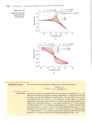 •
600 CHA P T E R 12
figure 12.12 ...~
Magnitude and phase
characteristics for
quadratic poles.
VARIA BL E-FREQUENCY N ET WORK PERFORMANC E
2 3 4 5 6 7891 2 3 4 5 6 78910
20
in 10
E 0.6
~~~~r===0.8~ 0+----_111::: 1.0
'2
~ - 10
::;;
- 20
- 30
0.2 0.5 1.0 2.0 4.0
WT (rad/s)(Log scale)
(a)
10
2 34567891 2 345678910
o
E
~ -80
~
~
"- - 120
- 160
~~~;::::(~~ 0.1 0.2
:::: -c: 04
.-- 0.6
. - - 0.8
1.0
-200-L,-------.----,----~-----,------,
0.2 0.5 1.0 2.0 4.0 10
WT (rad/s)(Log scale)
(b)
EXAMPLE 12.3 We want to generate the magnitude and phase plots for the transfer function
•
. 10(0.l joo + I)
G,,(joo) = (joo + 1)(0.02joo + I)
SOLUTION Note that this function is in standard form, since every tenn is of the form (jooT + I). To
determine the composite magnitude and phase characteristics, we will plot the individual
asymptotic terms and then add them as specified in Eqs. (12.8) and (12.9). Let us consider
the magnitude plOl first Since Ko = 10, 20 ogloJO = 20 dB, which is a constant
independent of frequency, as shown in Fig. 12.13a. The zero of the transfer function con-
tributes a term of the form +20 log ,011 + O. ljool. which is 0 dB for 0.100 « I, has a slope of
+20 dB /decade for 0.100 » I, and has a break frequency at w = 10 rad/s. The poles have
break frequencies at 00 = I and w = 50 rad/s. The pole with break frequency at 00 = I rad/s
contributes a (erm of (he form - 20 loglOll + jwl. which is 0 dB for w « 1and has a slope
of -20 dB/decade for 00 » I. A similar argument can be made for the pole that has a break
frequency at 00 = 50 rad/ s. These factors are all ploued individually in Fig. 12. 13a.
 