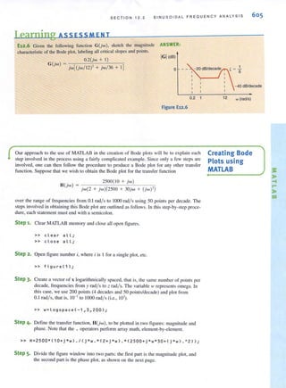S ECTION 1 2 . 2 SINU SOIDA L FREOUEN CY ANALYS I S 605
Learning ASS ESSM EN T
E12.6 Given the following function G(jw), sketch the magnitude
characterislic of the Bode plot, labeling all critical slopes and points.
O.2(jw + I)
G(jw) =
jw((jw / 12 )' + jw/36 + !)
ANSWER,
IGI(dB)
o
0.2
Figure E12.6
Our approach to the use of MATLAB in the creation of Bode plots will be to explain each
step involved in the process using a fairly complicated example. Since only a few steps are
involved, one can then follow the procedure to produce a Bode plot for any other transfer
function. Suppose that we wish to obtain the Bode plot for the transfer function
_____~2~50~O~( I~O-+~jw~)~--~H()'w) -
- j w(2 + jw)(2500 + 30jw + (jw)')
over the range of frequencies from 0.1 rad/s to 1000 rad/s using 50 points per decade. The
steps involved in obtaining this Bode plot are outlined as follows. In this step-by-step proce-
dure, each statement must end with a semicolon.
Step 1. Clear MATLAB memory and close all open figures.
» clear a l l;
» close all;
Step 2. Open figure number i, where i is I for a single plot, etc.
» figure(1);
Step 3. Create a vector of x logarithmically spaced, that is, the same number of points per
decade, frequencies from y rad/s to z rad/s. The variable III represents omega. In
this case, we use 200 points (4 decades and 50 points/decade) and plot from
0.1 radls, that is, 10- 1
to 1000 radl s (i.e., 10').
» w=log s pace(-1,3,200);
Step 4. Define the transfer function, H(jw), to be plotted in two figures: magnitude and
phase. Note that the . operators perform array math, element-by-element.
» H=2500*(10+j*w)./(j*w . *(2+j*w) . *(2500+j*w*30+(j*w).AZ));
Step 5. Divide the figure window into two parts: the first part is the magnitude plot, and
the second part is the phase plot, as shown on the next page.
- 40 dB/decade
12 '" (radls)
Creating Bode
Plots using
MATLAB ~
,..
-f
r-
,..
cg
 