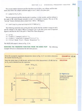 S E CTION 12 . 2 S INUSO IDAL FR EQUENCY ANALYSIS 607
The second subplot statement specities that there are twO plots. one column. and the stale-
ments that follow this subplot statement apply to raw 2. that is. the phase plot.
» subp l ot(2, 1, 2);
The next statemcnt specifies that the plot is scmilog. IV is the variable. and the ordinate is
the angle of H, which though normally in rad/s is converted to degrees. The lise of the
"unwrap" feature eliminates phasejumps from +180 to - 180 degrees.
» semilogx(w,unwrap(angle(H))*180/pi);
The following statemcnts turn on the grid: they specify that the variable is omega in rad/s
and the ordinate is the angle of H(jw) in degrees (eirc is the little circle llsed to represent
degrees) and that the tille of Ihe plot is "Bode Plot: Phase Response:'
» grid;
» x l abe l ( 'omega ( rad /s) ');
» y labeL(' a ngl eH(jomega)(c irc ) ' ) ;
» ti tle( ' Bode PLot: Phase Response');
The MATLAB OUIPUI is shown in Fig. 12. 16.
DERIVING THE TRANSFER FUNCTION FROM THE BODE PLOT The followi ng
example will serve to demonstrate the derivation process.
Given the asymptOlic magniwde characteristic shown in Fig. 12.17, we wish to determine
the transfer function GvUw).
Since Ihe initial slope is 0 dB /decade, and Ihe level of Ihe characlerislic is 20 dB, Ihe fac-
tor K0 can be obtained from the expression
and hence
20dB = 20 log10 Ko
Ko = 10
3 5 791 3 5 79 1 3 5791 3 5791
20-!-----:..._
o
iii"
:£. - 20
""2
'c0>
ro
:;;
0.01
- 20dB/decade ........'-----'.......
- 20dB/decade
- 40dB/decade
0.1 1.0 10.0 100.0
w (radls)
EXAMPLE 12.6
•
SOLUTION
~••• Figure 12.17
Straight-line magnitude
plot employed in
Example 12.6.
•
 