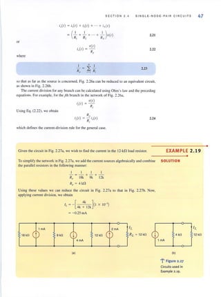 or
where
SECT ION 2 . 4
i"(,) = i,(,) + i,(I) + ... + iN(I)
= (~ + ~ + ... + _I )V(I)
R] Rl RN
v(I)
io(l) = -
R"
1 N I
- = ~ -
Rp i= ] Rj
SINGLE·NODE·PAIR CIRCUITS
2.21
2.22
2.23
so that as far as the source is concerned, Fig. 2.26a can be reduced to an equivalent circuit,
as shown in Fig. 2.26b.
The current division forany branch can be calculated using Ohm's law and the preceding
equations. For example, for the jth branch in the network of Fig. 2.26a,
Using Eq. (2.22). we obtain
iJI) = V~)
J
. R" .
'j(l ) = - '.,(1)
Rj
which defines the current-division rule for the general case.
2.24
47
Given the circuit in Fig. 2.27a, we wish to find the current in the 12-kD load resistor. EXAMPLE 2.19
To simplify the network in Fig. 2.27a, we add the current sources algebraically and combine SOLUTION
the paraliel resistors in the following manner:
1 I I I
- =-+ -+-
Rp 18k 9k 12k
R" = 4 kn
Using these values we can reduce the circuit in Fig. 2.27a to that in Fig. 2.27b. Now,
applying current division, we obtain
I, = -[ 4k ] (1 X 10-3)
4k + 12k
= - O.25 mA
18 kn 9 kn 12 kn
(al
4 kn
(bl
l' Figure 2.27
Circuits used in
Example 2.19.
•
12 kn
•
 