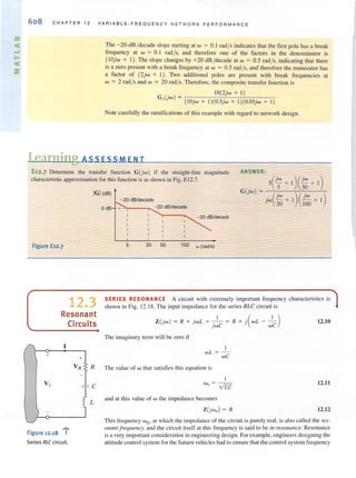 608 CHAPT E R 12 VAR IABLE · FREQUENCY NETWORK PERFORMANCE
The -20-dB/decade slope starting at w = 0.1 rad/ s indicates that the first pole has a break
frequency at w = 0. 1 rad/s, and therefore one of the Factors in the denominator is
( IOjw + I). The slope changes by +20 dB /decade at w = 0.5 rad/s, indicating that there
is a zero present with a break frequency at w = 0.5 rad/s, and therefore the numerator has
a factor of (2jw + I). Two additional poles are present with break Frequencies at
w = 2 rad/s and w = 20 rad/s. ThereFore, the composite transfer Function is
. 1O(2jw + I)
G'(Jw) = (lOjw + 1)(0.5jw + 1)(0.05jw + I)
Note carefully the ramifications of this example with regard to network design.
Learning ASS ESSM E N T
E12.7 Determjne the transfer function G(jw) if the straight-line
characteristic approximation for this function is as shown in Fig. E I2.7.
magnitude ANSWER:
5(jW + 1)(jW + I)
IGI(dB)
G(jw) = 5 50
jw(JW + I)(~ + I)
Figure E12.7
12.3
Resonant
Circuits
+
Figure 12.18 "10"
Series RLC circuit.
+
L
- 20 dB/decade
20 100
OdB ."'>-.,....__'''- 20 dB/decade
- 20 dB/decadE
5 20 50 100 w (radls)
SERIES RESONANCE A circuit with extremely important frequency characteristics is
shown in Fig. 12.18. The input impedance for the series RLC circuit is
Z(jw) = R + jwL + _._1_ = R + i(WL _ _1_) 12.10
JWC wC
The imagi nary term will be zero if
1
wL =-
wC
The value of w Ihat satisfies this equation is
I
w - - -
0 - VIT
and at this val ue orw the impedance becomes
Z(jwo) = R
12.11
12.12
This frequency wOo at which the impedance of the circuit is purely real, is also called the res-
Ollalll f requency, and the circuit itself at this frequency is said to be ill resonance. Resonance
is a very important consideration in engineering design. For example, engineers designing the
altitude control system for the Saturn vehicles had to ensure that the control system freq uency
 