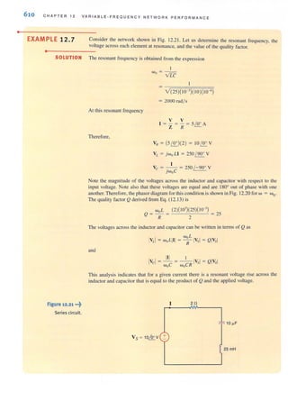•
610 CHAPTER 12 VARIABLE-FREOUENCY NETWORK PERFO R MANCE
EXAMPLE 12.7 Consider the network shown in Fig. 12.2 1. Let us determine the resonant frequency, the
voltage across each element at resonance, and the value of the quality factor.
..- - -----
SOLUTION The resonant frequency is obtained from the expression
Figure 12.21 ...~
Series circuit.
At this resonant frequency
Therefore,
I
wo = - -
VfC
= 2000 radl s
v V
1 = - = - = 5 ' 0' A
Z R ~
VR = (5~)(2) = 1 0~ V
VL = jwoLI = 250 / 90' V
Vc = -. _1- = 250 / - 90· V
jWoC
Note the magnitude of the voltages across the inductor and capacitor with respect lO the
input voltage. Note also that these voltages are equal and are 180Q
out of phase with one
another. Therefore, the phasor diagram for this condition is shown in Fig. 12.20 for w = woo
The quality factor Q derived from Eq. (12.13) is
wo L (2)(103
)(25)(10-') _
Q = - = = 2)
R 2
The voltages across the inductor and capacitor can be written in terms of Qas
and
This analysis indicates that for a given current there is a resonant voltage rise across the
inductor and capacitor Ihat is equal to the product of Q and the applied voltage.
2!l
VS = 10&V +
2SmH
 