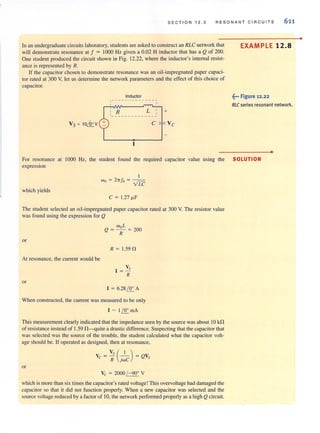 SEC T I ON 1 2.3 RESONAN T CIRCUITS 611
In an undergraduate circuitslaboratory, studentsare asked to construct an RLC network that
will demonstrate resonance at f ~ 1000 Hz given a 0.02 H inductor that has a Q of 200.
One student produced the circuit shown in Fig. 12.22, where the inductor's internal resist-
ance is represented by R.
If the capacitor chosen to demonstrate resonance was an oil-impregnated paper capaci-
tor rated at 300 V, let us determine the network parameters and the effect of this choice of
capacitor.
Inductor
,-- - --- - - --- - - -,
' R L
'- - - - - - - - - - - - - -
+
Vs = 10kv c
EXAMPLE 12.8
~... Figure 12.22
RLC series resonant network.
•
For resonance at 1000 Hz, the student found the required capacitor value using the SOLUTION
expression
which yields
I
Wo = 2-rrJo = - -
VLC
C ~ 1.27 ~F
The student selected an oil-impregnated paper capacitor rated at 300 V. The resistor value
was found using the expression for Q
or
AI resonance, the current would be
or
woL
Q ~ - ~ ?OO
R -
R ~ 1.59 n
V,
I ~­
R
I ~ 6.28 f!E.. A
When constructed, the current was measured to be only
I - If!E.. mA
This measurement clearly indicated that the impedance seen by the source was about 10 kG
of resistance instead of 1.59 G-quite a drastic difference. Suspecting that the capacitor that
was selected was the source of the trouble, the student calculated what the capacitor volt-
age should be. If operated as designed, then at resonance,
v, ( I )
Vc ~ Ii jwC ~ QV,
or
Vc ~ 2000 /- 90· V
which is more than six times the capacitor's rated voltage! This overvoltage had damaged the
capacitor so that it did nOI function properly. When a new capacitor was selected and the
source voltage reduced by a factor of 10, the network performed properly as a high Qcircuit.
•
 