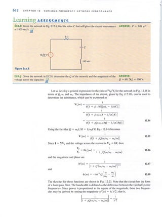 612 CHAPT ER 12 VAR IABLE·FREQUEN CY N ETWORK PERFQRMANCE
Learning ASS ESSM E N T S
E12.8 Given the network in Fig. EI2.8, find the value C that will place the circuit in resonance ANSWER: C := 3.09 J.1F.
at 1800 rad/s. fJ,
30
Figure E12.8
E12.9 Given the network in EI2.8, delcnnine the Q of the network and the magnitude of the
voltage across the capacitor. it
ANSWER:
Q = 6o,Ivcl = 600 V.
Let usdevelop a general expression for the ratio of VH/ V1 for the network in Fig. 12.18 in
terms of Q, w, and Wo o The impedance of the circuit, given by Eq. (12.10), can be used to
determine the admittance, which can be expressed as
Y (jw) = R[ I + j(I / R)( wL - I/ wC) ]
1
R[ I + j(wLI R - I/wCR )]
1
R[ I + jQ(wLI RQ - I/ wCRQ )]
Using the fact that Q = woLI R = I/ woCR, Eq. (12.14) becomes
1
Y (jw) = -;-----,:-'----:-;-
R[ I + jQ(wl wo - wo/w)]
Since I = YV I and the voltage across the resistor is VR = lR, then
YH
-Y, = G,(jw) =
1 + jQ(wl wu - wo/w)
and the magnitude and phase are
M(w) = ']'/,
[I + Q'(wl wo - wo/w)' •
and
12.14
12.15
12.16
12.17
12.18
The sketches for these functions are showll in Fig. 12.23. Note that the circuit has the form
of a band~ pass filter. The bandwidth is defined as the difference between the two half-power
frequcncics. Since power is proportional to the square of the magnitude, these two frequen-
cies may be derived by setling the magnitude M(w) = 1/V2; that is,
 