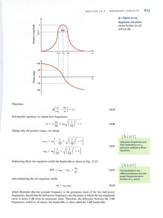SECTION 12.3 RESONANT CIR CU ITS 613
WLO Wo wH'
, ,
+90
45
c;
'":9.
0
'"w
'"~
"- - 45
- 90
Therefore,
('" "'0)Q -- -
"'0 w
= ± I
Solving thisequation, we obtain four frequencies,
,-;---:-0--
w = ± ;~ ± "'O~(2~)' +
Taking only the positive values, we obtain
"'1.0 = w,,[- 2~ + ~(-k)' + 1]
w,,' = Wo[2~ + ~C~)' + 1]
W
W
Subtracting these two equations yields the bandwidth as shown in Fig. 12.23:
BW
and multiplying the two equations yields
12.19
12.20
12.21
12.22
12.23
which illustrates that the resonant frequency is the geometric mean of the two half-power
frequencies. Recall that the half-power frequencies are the pointsat which the log-magnitude
curve is down 3 dB from its maximum value. Therefore, the difference between the 3-dB
frequencies, which is, of COlirse, the bandwidth, is often called the 3-dB bandwidth.
~••• Figure 12.23
Magnitude and phase
curves for Eqs. (12.17)
and (12.18).
[hint]
Half-power frequencies and
their dependence on tIlo
and Q are outlined inthese
equations.
[hin t]
The bandwidth is the
difference between the half-
power frequencies and a
function of tIlo and Q.
 