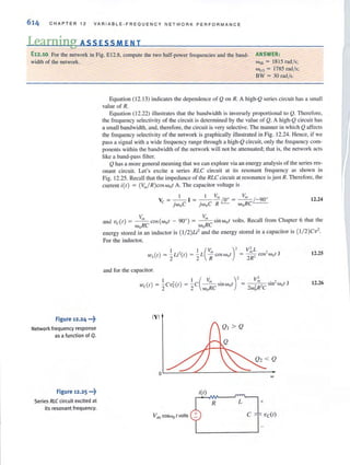 614 CHAPTER t2 VAR I ABLE-FREQUENCY NETWORK PERFORMANCE
Learning AS S ESS MEN T
E12.10 For the network in Fig. EI2.8, compute the two half-power frequencies and the band-
width of the network.
ANSWER:
WHI = 1815 rad/s;
WLO = 1785 rod/s:
Figure 12.24 ..•~
Network frequency response
as a function of Q.
Figure 12.25 ···t
Series RLC circuit excited at
its resonant frequency.
BW = 30 Tad/s.
Equation (12.13) indicates the dependence of Q on R. A high-Q series circuit has a small
value of R.
Eq uation (12.22) illustrates that the bandwidth is inversely proportional to Q. Therefore,
the frequency selectivity of the circuit is determined by [he value of Q. A high-Q circui t has
a small bandwidth, and, therefore, the circuit is very selective. The manner in which Q affects
the frequency selectivity of the network is graphically illustrated in Fig. 12.24. Hence, if we
pass a signal with a wide frequency range through a high-Q circuit, only the frequency COI11-
ponents within the bandwidth of the network will not be attenuated; that is, the network acts
like a band-pass filter.
Q has a more general meaning lhal we can explore via an energy analysis of the series res-
onant circuit. Let's excite a series RLC circuit at its resonant frequency as shown in
Fig. 12.25. Recall that the impedance of the RLC circuit at resonance is just R. Therefore, the
current ;(1) = (V"./R )coswol A. The capacitor voltage is
12.24
and vc;(r) = ~ cos{w()r - 90°) = ~sinw()t volts. Recall from Chapter 6 that the
woRC woRC
energy stored in an inductor is {1/ 2)Li2
and the energy stored in a capacitor is {1/ 2)Cv
2
•
For the inductor,
12.25
and for the capacitor.
I , I (V,,,. )'wc( r) = ~Cvc( r ) = ~ C - - srnwol =
2 2 woRC
12.26
IYI
R
Vm cosWo rvolts
 