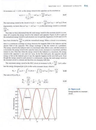 SECT I ON 12 .3 RESONANT CIRCUITS
At resonance. w5= I/ LC. so the energy stored in the capacitor can be rewriucn as
)
V;, . " V;'rL . "
1vd( = ( ) SlIrWo( = --" Sin- Wof J
I " 2R-
2 - R-C
LC
12.27
V' L
. h ' " () () m ( ' + " ) FThe total energy stored In t e circuit IS 1.VL f + we t = 2R2 cos- w of S11r WOf . -rom
trigonometry, we know that cos2
W()l + sin2
wol = I, so the total energy stored is a constant:
V;',L
--, J.
2R-
Now that we have determi ned that the total energy slored in the resonant circuit is a con-
stant, let's examine the energy stored in the inductor and capacitor. Figure 12.26 is a plot of
the normalized energy stored in each clement over two periods. Equations (12.25) and ( 12.27)
V' L
have been divided by ~ 10 yield the normalized energy. When a circuit is in resonance,
2R-
there is a conti nuous exchange of energy between the magnetic field of the inductor and the
electric field of the capacitor. This energy exchange is like the motion of a pendulum.
The energy stored in the induclOr starts at a maximum value, falls to zero. and then returns to
a maximum: the energy stored in the capacitor starts at zero. increases to a maximum. and then
returns to zero. Note that when the energy stored in the inductor is a maximum. the energy
stored in the capacitor is zero and vice versa. In the ti rst half-cycle. the capacitor absorbs
energy as fast as the inductor gives it up; the opposite happens in the next half-cycle. Even
though the energy stored in each element is continuously varying, the (otal energy stored in
the resonant circuit is constant and therefore not changing with time.
V' L
T he maximum energy stored in the RLC circuit at resonance is Ws = ~ . Let's ca1cu-
2R-
late the energy dissipated per cycle in this series resonant circuit, which is
WI) = [ TpN cll =
. 0
The ralio of Ws 10 Wo is
[", [T(V,,, , ), V;,T
;-(f )1? cit = - COS- Wnf I? cit = - -
,0 ,o R 2R
V;'r L
Ws 2R2 L L woL
IV/) = V~T = RT = R 2-rr = R(2'IT )
2R Wo
12.28
12.29
" , ' ~... Figure 12.26
615
0.9 t-  " , Energy transfer in a resonant
•
0.8 t-  /  , circuit.
. .'>. 0.7 t :Capacilor~ . '01 ' I I '
~ . ,
~ 0.6 I
~ .'C • '/ . '
.~ 0.5 I • • I
'iii
EO.4 ' /' ' /'a I • • ,
Z '0.3 I
,
0.2
,
o 0.1 :  / :
o
2 3 4 5 6
wi
 