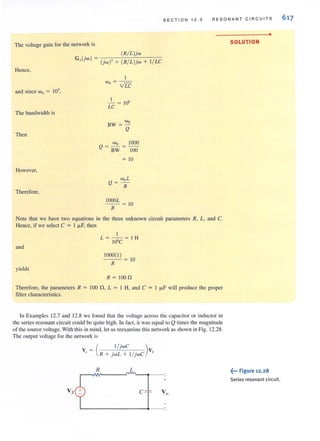 SECTION 1 2.3 RESONA NT C IR CUITS
The voltage gain for the network is
(R/ L)jw
G,(jw) = (jw)' + (R/ L)jw +
Hence,
and since Wo = 103
,
The bandwidth is
Then
However,
Therefore,
I
w - - -0- VLC
I
-= 10'
LC
Wo
BW =-
Q
Wo 1000
Q = BW = 100
=10
woL
Q= -
R
1000L
--= 10
R
I / LC
Note that we have two equations in the three unknown circuit parameters R, L, and C.
Hence, if we select C = I ILF, then
and
yields
I
L =--= IH
10'C
1000( I)
R
10
R = 100n
Therefore, the parameters R = 100 n , L = I H, and C = I ILF will produce the proper
filter characteristics.
In Examples 12.7 and 12.8 we found that the voltage across the capacitor or inductor in
the series resonant circuit could be quite high. In fact, it was equal to Q times the magnitude
of the source voltage. With this in mind, let us reexamine this network as shown in Fig. 12.28.
The output voltage forthe network is
v= ( l/ jwC )vo R + )wL + 1/ )wC 5
R L
+
Vs c
•
SOLUTION
.~-. Figure 12.28
Series resonant circuit.
617
 