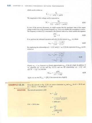 •
618 CHA PTER 12 VA RI A B LE-F RE QU E N CY NE TWORK PERFORMANCE
EXAMPLE 12.11
•
which can be written as
v" ~ I _ w' LC + j wC R
The magni tude of this voltage can be expressed as
IV"I~ Iv'!
V(I - "hC)' + (wC R)'
12.31
In view of the previous discussion, we might assume that the maximulll value of the output
voltage would occlir at the resonant frequency w OoLet LIS see whether this assumption is COll'eel.
The frequency aI which IVulis maximum is the nonzero value of w, which satisfies the equation
dlV,,1- - ~ 0 12.32
dw
If we performlhe indicated operation and solve for the nonzero wrnax ' we obtain
I II (R)'Wlllax = -V LC - "2 L 12.33
By employing the rel at ion~hips w~ = 1/ LC and Q = w () L/ R, the ex pression for w llIax call be
wrillen as
I , I (WO)'wmax =j wo-'2 Q
12.34
~ Wo II - _ 1_,
j 2Q-
Cle""ly w '" woohowever Wo closely approximates w if the Q is hie.h. In add ition, if, • IlJ.:l)l " max ~
we substitute Eq. ( 12.34) into Eq. (12.31) and use the relmionships wij = I/ LC and
w~C2 R2 = I/ Q2, we fi nd that
QIVsl
IV"lm" ~ VI - 1/ 4Q'
Again, we see that lVI/1m:!., :::::: QIv:~1 if the network has a high Q.
12.35
Given the network in Fig. 12.28, we wish to determine Wo and w max for R :;:; 50 nand
R ~ I n if L ~ 50 mH and C ~ 5 floF.
SOLUTION The network parameters yield
If R ~ 50 n, then
I
Wo ~ VLC
V(5)(10-' )(5)( I0-6)
~ 2000 radl s
woL
Q ~ -
R
(2000)(0.05)
50
= 2
 