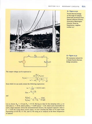 SECTION 12 .3 RE SONA NT CIRCUITS 621
L RA C
+
Vin(t) RB vo(t)
The output voltage can be expressed as
V"(jw) = ( R + R )
-w 2 + jw A B
L
I
+-
LC
from which we can easily extract the following expressions:
and
1
Wo = vTC = 2'lT(O.2) radls
R. + R.
2~wo = L
V"(jwo)
Vi,(jwo)
R8 4 feet
R. + R. '" 42 mph
Let us choose R8 = 1 nand RA = 9.5 n . Having no data for the damping ratio, ~, we
will select L = 20 H, which yields ~ = 0.209 and Q = 2.39, which seem reasonable for
such a large structure. Given the aforementioned choices, the required capacitor value is
C = 31.66 mF. Using these circuit values, we now simulate the effect of 42 mph winds
fluctuating at 0.05 Hz, 0.1 Hz, and 0.2 Hz using an ac analysis at the three frequencies
of interest.
~••• Figure 12.30
Tacoma Narrows Bridge
on the verge of collapse.
(Used with permission from
Special Collection Division,
University of Washington
libraries. Photo by
Farguharson, negative
number 12 .)
~... Figure '2.3'
RLC resonance network for
a simple Tacoma Narrows
Bridge simulation.
 