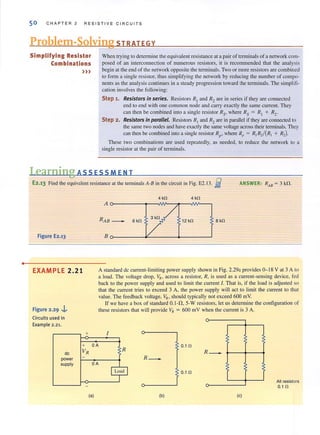 •
50 CHAPTER 2 RESIST I VE C I RCUITS
Problem-Solving STRATEGY
Simplifying Resistor
Combinations
»)
When trying to determine the equivalent resistance at a pair of terminals of a network com-
posed of an interconnection of numerous resistors, it is recommended that the analysis
begin at the end of the network opposite the terminals. Two or more resistors are combined
to faml a single resisrof, thus simplifying the network by reducing the number of compo-
nents as the analysis continues in a steady progression toward the terminals. The simplifi-
cation involves the following:
Step 1. Resistors in series. Resistors R, and R2 are in series if they are connected
end to end with one common node and carry exactly the same current. They
can then be combined into a single resistor Rs' where Rs = RI + R2.
Step 2. Resistors in parallel. Resistors R, and R2are in parallel if they are connected to
the same two nodes and have exactly the same voltage across their tenninals. They
can then be combined into a single resistor R,J' where Rp = RI R2/ (R! + R2)'
These two combinations are used repeatedly, as needed, to reduce the network to a
single resistor at the pair of terminals.
Learning ASS ESS MEN T
E2.13 Find the equivalcnl resistance at the tenninals A-B in the circuit in Fig. E2.13. .fj
Figure E2.13
EXAMPLE 2.21
Figure 2.29 ..i,.
Circuits used in
Example 2.21.
de
power
supply
+
+
VR
-
ANSWER: RAB = 3 kJ1.
4 kn 4 kn
Ao-------.--NV'---:II---IVi'-----,
3kn
12 kfl 8 kn
80-----4'----_------'
A standard de current-limiting power supply shown in Fig. 2.29a provides 0- 18 V at 3 A to
a load. The voltage drop, VR • across a resistor, R, is used as a current-sensing device, red
back to the power supply and used to limit the current I. That is, if the load is adjusted so
that the current tries to exceed 3 A, the power supply will act to limit the current to that
value. The feedback voltage, VR, should typically not exceed 600 mY.
OA
OA
If we have a box of standard 0. 1-.0, 5-W resistors, let us determine the configuration of
these resistors (hat will provide VR = 600 mY when the current is 3 A.
1
R
R _
ILoad I
I
O.t n
R
0.1 n
-
?
All resistors
0.1 n
(8) (b) (e)
 