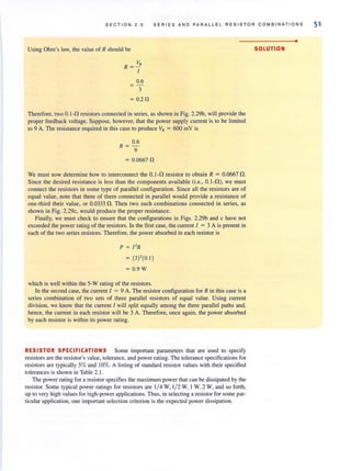 SECTION 2.5 SERIES AND PARALLEL RESISTOR COMBINATIONS
Using Ohm's law, the value of R should be
VR
R= -
[
0.6
3
= 0.20
Therefore, two 0.1-l1 resistors connected in series, as shown in Fig. 2.29b, will provide the
proper feedback voltage. Suppose, however, that the power supply current is to be limited
to 9 A. The resistance required in this case to produce VR = 600 mV is
0.6
R= -
9
= 0.0667 n
We must now determine how to interconnect the O.l-l1 resistor to obtain R = O.0667l1.
Since the desired resistance is less than the components available (i.e., O.I-l1), we must
connect the resistors in some type of parallel configuration. Since all the resistors are of
equal value, note that three of them connected in parallel would provide a resistance of
one-third their value, or 0.0333 fl. Then two such combinations connected in series, as
shown in Fig. 2.29c, would produce the proper resistance.
Finally, we must check to ensure that the configurations in Figs. 2.29b and c have not
exceeded the power rating of the resistors. In the first case, the current I = 3 A is present in
each of the two series resistors. Therefore, the power absorbed in each resistor is
p = [' R
(3)'(0.1 )
= 0.9W
which is well within the 5-W rating of the resistors.
In the second case, the current I = 9 A. The resistor configuration for R in this case is a
series combination of two sets of three parallel resistors of equal value. Using current
division, we know that the current [ will split equally among the three parallel paths and,
hence, the current in each resistor will be 3 A. Therefore, once again, the power absorbed
by each resistor is within its power rating.
RESISTOR SPECIFICATIONS Some important parameters that are used to specify
resistors are the resistor's value, tolerance, and power rating. The tolerance specifications for
resistors are typically 5%and 10%. A listing of standard resistor values with their specified
tolerances is shown in Table 2. 1.
The power rating for a resistor specifies the maximum power that can be dissipated by the
resistor. Some typical power ratings for resistors are 1/4 W, 1/2 W, 1W, 2 W, and so forth,
up to very high values for high-power applications. Thus, in selecting a resistor for some par-
ticular application, one important selection criterion is the expected power dissipation.
•
SOLUTION
51
 