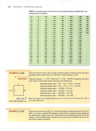 •
•
52 CHAP TE R 2 RES I S TI VE CI R CU IT S
TABLE 2.1 Standard resistor values for 5% and 10% tolerances (values available with a 10%
tolerance shown in boldface)
1.0 10 100 t.ok 10k took l.oM 10M
1.1 11 110 1.1k 11k l10k 1,1M 11M
1.2 12 120 1.2k 12k 120k 1.2M 12M
1·3 13 130 1·3k 13k 130k 1·3M 13M
1·5 15 150 1·5k 15k 150k 1·5M 15M
1.6 16 160 1.6k 16k 160k 1.6M 16M
1.8 18 180 1.8 k 18k t8ak 1.8M IBM
2.0 20 200 2.ok 20k 200k 2.oM 20M
2.2 22 22. 2.2k 22k 2 20k 2.2M 22M
2·4 24 240 2·4k 24k 2ltok 2·4M
2·7 27 270 2·7k 27k 270k 2·7M
3·0 30 300 3·0k 30k Jook 3·0M
].3 33 330 ].3k 33k 330k ].3M
3.6 36 360 3·6k 36k 360k 3·6M
J.9 39 390 3·9k 39k 390k J.9M
4·3 43 430 4·3k 43k 430k 4·3M
4-7 47 470 4-]k 47k 470k 4-]M
5.1 51 510 5·1k 51k S10k 5·1M
5.6 56 560 5·6k 56k S60k 5·6M
6.2 62 620 6.2k 62k 620k 6.2M
6.8 68 680 6.8 k 68 k 680k 6.8 M
7·5 75 750 7·5k 75k 750k 7·5M
8.2 82 820 8.2k 82k 820k 8.2M
9·1 91 910 9·1k 91k 910k 9·1M
EXAMPLE 2.22 Given the network in Fig. 2.30. we wish to find the range for both the current and power
dissipation in the resistor if R is a 2.7-kO resistor with a tolerance of 10%.
•
10V
SOLUTION Using the equations 1= VIR = 10/R and P = V'/R = 100/R. the minimum and maxi-
mum values for the resistor, current, and power are outlined next.
I Minimum resistor value = R(I - 0.1) = 0.9 R = 2.43 kO
Maximum resistor value = R( I + 0.1) = 1.1 R = 2.97 kO
Minimum current value = 10/2970 = 3.37 rnA
R Maximum current value = 10/2430 = 4.12 rnA
Minimum power value = 100/2970 = 33.7 mW
Maximum power value = 100/2430 = 41.2 mW
Figure 2.301" Thus. the ranges for the current and power are 3.37 rnA to 4.12 rnA and 33.7 mW to
Circuit used in Example 2.22. 41.2 mW. respectively.
EXAMPLE 2.23 Given the network shown in Fig. 2.31 : (a) find the required value for the resistor R; (b) use
Table 2.1 to select a standard 10% tolerance resistor for R; (c) using the resistor selected in
(b). determine the voltage across the 3.9-kO resistor; (d) calculate the percent error in the
voltage I'l. if the standard resistor selected in (b) is used; and (e) determine the power rat-
ing for this standard component.
 
