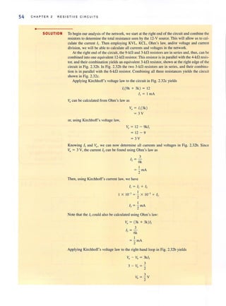 54 C H A PTER 2 RESISTI V E C IRCUI T S
•
SOLUTION To begin our analysis of the network, we start at the right end of the circuit and combine the
resistors to determine the total resistance seen by the 12-V source. This will allow us to cal-
culate the current I,. Then employing KVL, KCL, Ohm's law, audior voltage and current
division, we will be able to calculate all currents and voltages in the network.
At the right end of the circuit, the 9-kO and 3-kO resistors are in series and, thus, can be
combined into one equivalent 12-kO resistor. This resistor is in parallel with the 4-kO resis-
tor, and their combination yields an equivalent 3-kO resistor, shown at the right edge of the
circuit in Fig. 2.32b. In Fig. 2.32b the two 3-kD resistors are in series, and their combina-
tion is in parallel with the 6-kO resistor. Combining all three resistances yields the circuit
shown in Fig. 2.32c.
Applying Kirchhoff's voltage law to the circuit in Fig. 2.32c yields
1,(9k + 3k) = 12
I, = I rn A
VII can be calculated from Ohm's law as
or, using Kirchhoff's voltage law,
v, = 1,(3k )
=3 V
v, = 12 - 9k/,
= 12 - 9
=3V
Knowing II and Y;I' we can now determine all currents and voltages in Fig. 2.32b. Since
v" = 3 V, the current 12can be found using Ohm's law as
3
/ -, = -
- 6k
I
= - rnA
2
Then, using Kirchhoff's current law, we have
I, = 12 + I,
I X 10-' = ~ X 10-' + I,
2
I
I, = - rnA. 2
Note that the I, could also be calculated using Ohm's law:
v, = (3k + 3k)/,
3
I, = -
6k
I
= - rnA
2
Applying Kirchhoff's voltage law to the right-hand loop in Fig. 2.32b yields
v, - Vb = 3k/,
3
3 - V =-/, 2
3
Vb = - V
2
 