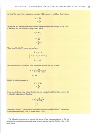 SECT I ON 2.6 CIRCUITS W IT H SERIE S - PAR ALLEL COMBINAT IONS OF RESISTORS
or, since Vbis equal to the voltage drop across the 3-kfl resislOr, we could use Ohm's law as
Vb = 3k/3
3
= - v
2
We are now in a position to calculate the final unknown currents and voltages in Fig. 2.32a.
Knowing Vh' we can calculate '4using Ohm's law as
VI}= 4kI4
3
2
14 = -
4k
3
= g mA
Then, from Kirchhoff's current law, we have
1
-x
2
I) = 14 + Is
10-3 = ~ X 10-3 + I,
8
1
Is = - rnA
. 8
We could also have calculated Is using the current-division rule. For example,
Finally, ~ can be computed as
4k
I - f
5 - 4k + (9k + 3k) 3
1
= - rnA
8
V, = 1,(3k)
3
= -v
8
~. can also be found using voltage division (i.e., the voltage Vbwill be divided between the
9-kD and 3-kD resistors), Therefore,
[
3k ]V - V
, - 3k+9k b
3
=-v8
Note that Kirchhoff's current law is satisfied at every node and Kirchhoff's voltage law
is satisfied around every loop, as shown in Fig. 2.32d.
The following example is, in essence, the reverse of the previous example in that we
are given the current in some branch in the network and are asked to find the value of the
input source.
55
 