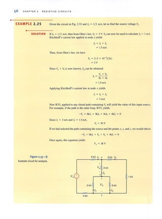 •
56 CHAPTER 2 RESISTIVE C IR C U ITS
EXAMPLE 2.25 Given the circuit in Fig. 2.33 and I, = 1/ 2 rnA, let us find the source voltage V, .
•
SOLUTION If I, = 1/ 2 rnA, then from Ohm's law, Vb = 3 V. Vbcan now be used to calculate I, = I rnA.
Figure 2.33 •.•~
Example circuit for analysis.
KirchhoFF's current law applied at node y yields
Then, from Ohm's law, we have
12 = h + 14
= 1.5 rnA
V, = (1.5 X 1O-')(2k)
=3V
Since ~l + Vb is now known, 15 can be obtained:
Va + Vb
I, = 3k + Ik
= 1.5 rnA
Applying Kirchhoff's current law at node x yields
II = 12 + 15
= 3 rnA
Now KVL applied to any closed path containing v" will yield the value of this input source.
For example, if the path is the outer loop, KVL yields
-V, + 6kl, + 3k/, + Ik/, + 4k/, = 0
Since I, = 3 mA and I, = 1.5 rnA,
V, = 36 V
If we had selected the path containing the source and the points x, y, and z, we would obtain
- V, + 6k/, + V, + Vb + 4kl, = 0
Once again, this equation yields
3 kfl Is
+
V 'a 2kfl
-
12
+ Y
- 1 kfl
+
3 kfl Vb 6 kfl
13 - 14
4 kfl z
 