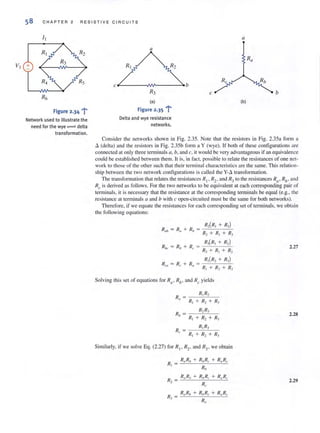 58 CHAPTER 2 RESISTI V E CI R C U ITS
Consider the networks shown in Fig. 2.35. Note that the resistors in Fig. 2.35a form a
Ll. (delta) and the resistors in Fig. 2.35b form a Y (wye). If both of these contiguralions are
coonected at only three terminals a, b, and c, it would be very advantageous if an equivalence
could be established between them. It is, in fact, possible to relate the resistances of one net-
work to those of the other such that their terminal characteristics are the same. This relation-
shi p between the Iwo network configurations is called the y-.o. transformation.
The transformation that relates the resistances RI ' R2. and R] to the resistances R(l' Rh, and
Rc is derived as follows. For the two networks to be equivalent at each corresponding pair of
terminals, it is necessary that the resistance at the corresponding tenninals be equal (e.g., the
resistance at terminals a and b with c open-circuited must be the same for both networks).
Therefore, if we equate the resistances for each corresponding set of terminals, we obtain
the following equations:
R"b = R" + R" =
RIK = Rb + R,.
R,(R, + R,)
R, + II, + II,
R,(R, + II, )
R) + Rl + R2
Solving th is set of equations for Ra , Rh , and Rc yields
Similarly, if we solve Eg. (2.27) for R
"
R2, and R3, we obtain
RaR" + R"R, + R"Rc
II,
R) = _R~,_R"b_+_R-,b:cR-",_+_R-",-,R""
II,
2.27
2.28
2.29
 