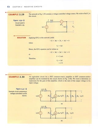 •
•
62 C H APT ER 2 RESISTI VE CIRCUITS
EXAMPLE 2.29
Figure 2.39 ...~
Circuit used in
Example 2.29.
•
SOLUTION
EXAMPLE 2.30
Figure 2.40 •••~
Example circuit containing a
voltage-controlled current
source.
The network in Fig. 2.39 contains a voltage-controlled voltage source. We wish to find ~ in
this circuit.
12 V
I 3 kfl
r-~~----~+->--'-----O
+
2Vo
1 kfl
L-______________• ___~O
Applying KYL 10 this network yields
- 12 + 3kl + 2V" + Ikl = 0
where
Vn = Ikl
Hence, the KYL equation can be written as
or
Therefore,
- 12 + 3kl + 2kl + Ikl = 0
1 = 2 mA
v. = Ikl
= 2V
An equivalent circuit for a FET common-source amplifier or BJT common-emitter
amplifier can be modeled by the circuit shown in Fig. 2.40a. We wish to determine an
expression for the gain of the amplifier, which is the ratio of the output voltage to the
input voltage.
il(t) RI
+
+
Viet) R2
Vg(t) j
gmvit) R3 R4 Rs vo(r)
~
(a)
il(t) RI
+
Viet) R2 gm vit) RL Vo(t)
---<l
(b)
 
