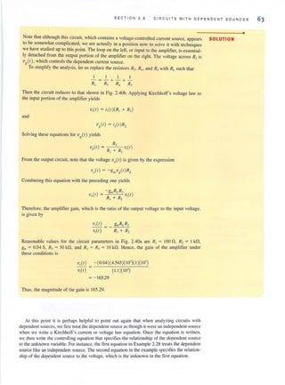 SECT IO N 2 . 8 C I R CU ITS WITH DEPENDENT SOURCES
Note that although this circuit, which contains a voltage-controlled current source, appears SOLUTION
to be somewhat complicated, we are actually in a position now to solve it with techniques
we have studied up to this point. The loop on the left, or input to the amplifier, is essential-
ly detached from the output portion of the amplifier on the right. The voltage across R, is
Vg(I ), which controls the dependent current source. -
To simplify the analysis, let us replace the resistors RJ• RJ• and R, with RL such that
I I I I
- = - + -+ -
RI• R) RJ Rj
Then the circuit reduces to that shown in Fig. 2.40b. Applying Kirchhoff's voltage law to
the input portion of the amplifier yields
V,(I) = i,(I)(R, + R,)
and
'Vg(l ) = i,(I )R,
Solving these equations for Vg(l ) yields
R,
V.(I) = -=R-, '--'+'-c
R
=-, V,(I)
From the OUlput circuit, note that the voltage Vo(l) is given by the expression
VO(I) = - g",vg(I)RL
Combining this equation with the preceding one yields
Therefore, the amplifier gain, which is the ratio of the output voltage to the input voltage.
is given by
V.(I) = _ gmRLR,
V,(I) R, + R,
Reasonable values for the circuit parameters in Fig. 2.40a are RJ
= 100 n, R2 = I kn,
gm= 0.04 S, R, = 50 kO. and RJ = R, = 10 kO. Hence, the gain of the amplifier under
these conditions is
Va( I) -(0.04)(4.545)( I0')(1)( 10')
'V,(I) (1.1 )(10' )
= - 165.29
Thus, the magnitude of the gain is 165.29.
At this point it is perhaps helpful to point out again that when analyzing circuits Iith
dependent sources, we first treat the dependent source asthough it were an independent source
when we write u Kirchhoff's current or voilage law equation. Once the equution is written,
we then write the controlling equation that specifies the relationship of the dependent source
to the unknown variable. For instance, the first equation in Example 2.28 treatsthe dependent
source like an independent source. The second equation in the example specifies the relation-
ship of the dependent source to the voltage, which is the unknown in the first equation.
•
 