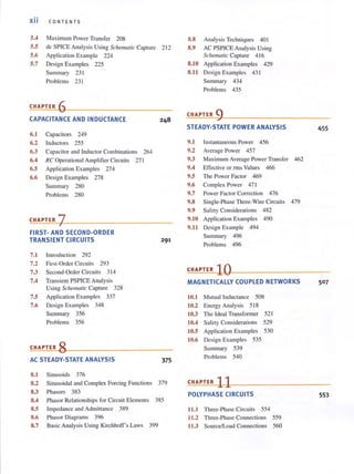 xii CON TENT S
5.4 Maximum Power Transfer 208
5.5 dc SPICE Analysis Using Schemalic Capture 2 12
5.6 Application Example 224
5.7 Design Examples 225
Summary 23 1
Problems 231
CHAPTER 6
CAPACITANCE AND INDUCTANCE
6.1 Capacitors 249
6.2 Inductors 255
6.3 Capacitor and Inductor Combinations 264
6.4 RC Operational Amplifier Circuits 271
6.5 Application Examples 274
6.6 Design Examples 278
Summary 280
Problems 280
CHAPTER 7---------------
FIRST- AND SECOND-ORDER
TRANSIENT CIRCUITS
7.1 Introduction 292
7.2 First-Order Circuits 293
7.3 Second-Order Circuits 3 14
7.4 Transient PSPICE Analysis
Using Schematic Capture 328
7.5 Application Examples 337
7.6 Design Examples 348
Summary 356
Problems 356
CHAPTER 8
AC STEADY-STATE ANALYSIS
8.1 Sinusoids 376
291
375
8.2 Sinusoidal and Complex Forcing Functions 379
8.3 Phasors 383
8.4 Phasor Relationshi ps for Circui t Elements 385
8.S Impedance and Admittance 389
8.6 Phasor Diagrams 396
8.7 Basic Analysis Using Kirchhoff's Laws 399
8.8 Analysis Techniques 40 I
8.9 AC PSPICE Analysis Using
Schematic Capture 4 16
8.10 Application Examples 429
8.11 Design Examples 43 1
Summary 434
Problems 435
CHAPTER 9
STEADY-STATE POWER ANALYSIS
9.1
9.2
9.3
9.4
9.5
9.6
9.7
9.8
9.9
9.10
9.11
Instantaneous Power 456
Average Power 457
Maximum Average Power Transfer 462
Effective or rms Values 466
The Power Factor 469
Complex Power 47 1
Power Factor Correction 476
Single-Phase Three-Wire Circuits 479
Safety Considerations 482
Application Examples 490
Design Example 494
Summary 496
Problems 496
455
CHAPTER 10'--------------
MAGNETICALLY COUPLED NETWORKS
10.1 Mutuallnductanee 508
10.2 Energy Analysis 5 18
10.3 The Ideal Transformer 521
10.4 Safety Considerations 529
10.5 Application Examples 530
10.6 Design Examples 535
Summary 539
Problems 540
CHAPTER 11
POLYPHASE CIRCUITS
ILl Three-Phase Circuits 554
11.2 Three-Phase Connections 559
11.3 SoufcelLoad Connections 560
50 7
553
 