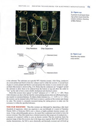 SECTI O N 2 . 9 RESIS T OR TE C H N OLOG I E S FOR E L E CTRONIC MANUFA C TUR I NG
65
Chip Resistors Chip Capacitors
Protective
coating Electrode (Inner)
Electrode
Alumina (Between)
substrate
Thick film Electrode (Outer)
resistive element
to the substrate. The substrates are typically 95% Alumina ceramic. After firing, conductors
are screen printed and fired to form the contacts used to solder the resistors. A second layer
of glass is screen printed and fired to seal and protect the resistor. A cross-section of a typi-
cal thick-film resistoris shown in Fig. 2.42. Notice that the conductors are "wrapped"around
the substrate to allow them to be soldered from the bottom or top and allow the solder to
'",vic" lip the side to form a i1"1ore reliable mechanical and electrical contact
Thick-fi lm resistors have typical "as lired" tolerances of +/- 10% to +/- 20%. These
wide tolerances are due to the fact that the screenprinting process does notafford good geom-
etry transfer or consistent thickness.To obtain a bener tolerance (i.e., +/- 0.5% to +/- 1.0%),
the resistors can be trimmed with aYAG laserto remove a portion of the resistor and change
its value. The resistor is constantly measured during the cutting process to make sure the
resistance is within the specified tolerance.
THIN·FILM RESISTORS Thin-film resistors are rabricated by depositing a thin layer
(hundreds of angstroms, where one angstrom is one ten-billionth of a meter) of Tantalum
Nitride (TaN) or Nichrome (NiCr) onto a silicon or highly polished alumina ceramic sub-
strate. Using a photolithography process, the metal film is patterned and etched to form the
resistor structure. Thin-film metals have a limited resistivity (the reciprocal ofconductivity-
a measure of a material's ability to carry an electric current). This low resistivity limits the
practical range of thin-tllm resistors due to the large areas required. BOlh TaN and NiCr have
simjlar characteristics, but TaN is more chemically and thermally resistant and will hold up
~••• Figure 2.4'
A printed circuit board show-
ing surface mount thick-film
ceramic resistors. (Courtesy
of Mike Palmer)
~••• Figure 2.42
Thick-film chip resistor
cross-section.
 