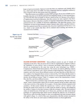 66 CHA PTER 2 RESI S TI V E CIRCUI T S
Figure 2.43 •••~
Thin-film chip resistor
cross-section.
better to har~h environments. Sputtered metal thin films are continuous and virtually def~ct
free, which makes them very stable, low-noise components that have negligible nonlineanty
when compared with the more porous Ihick-tilm materials. . '
Thin-film resistors are available in standard SMT packages, but are also avmlable as wlfe-
bondable chips that can be directly patterned onto integrated circuits. A cross-sectional ~r.aV­
ino of the thin-film chip on ceramic or silicon is shown in Fig 2.43. Because of the addItIon-
alosophislication involved in fabrication, thin-film resistors are more expensive than thick-
film resistors. However, they have a number of important characteristics that make them the
preferred devices for a number of microwave applications. Like thick-film resistors, these
components can also be laser-trimmed to obtain a desired value within a specified tolerance.
Since the sputtered metal film is extremely thin, the power requirement for the laser is very
low, which in turn ensures that there will be minimal micro-cracking and therefore an
increased level of stability.
Protective Coat Epoxy
Sputtered Resistive
Metal Film
Terminations (Nickel
& Solder Plating)
Electrode Thin Film
High Purity Alumina
Substrate
SILlCON·DIFFUSED RESISTORS Silicon-diffused resistors are part of virtually all
integrated circuits (lCs). They are passive devices that are implemented to support or enhance
the capabilities of active devices, such as transistors and diodes. Both passive and active
devices are manufactured at the same time using the same technology (e.g., CMOS-
Complementary Metal-Oxide SemiconduclOr). The resistors are made by diffusing 11 dopant,
such as boron or phosphorus, into a silicon substrate at high temperature. This process is very
expensive and is the reason silicon-diffused resistors cost more than thin-or thick-film resis-
tors. A photo of an integrated silicon resistor is shown in Fig. 2.44. Notice that the resistor is
completely integrated within a larger circuit, because it is not economically feasible to make
discrete silicon-diffused resistors. Table 2.3 compares some of the characteristics of thick-
film, thin-film, and silicon-diffused resistors.
Silicon resistors have a resistance range on the order of 5-6k ohms/sq. The term "ohms per
square" means a dimensionless square area of resistive material, having an ohmic value equal
to the sheet resistivity of the material. For example, a IO-ohm sheet resistivity material would
constiWle a 10-ohm resistor whether the material was I mil by I mil or I inch by I inch.
Dividing the length of the resistor by its width yields the number of squares, and multiplying
the number of squares by the sheet resistance yields the resistance value. The tOlal resistance
values are limited because of the high cost of silicon area, and there are other circuit design
techniques for implementing high-valued resistors through the judicious use of transistors.
These devices suffer from large changes in vullie over temperature and some resistance change
with applied voltage. As a result of these poor characteristics, thin-film resistors mounted on
the surface of the silicon are used in place of diffused resistors in critical applications.
 