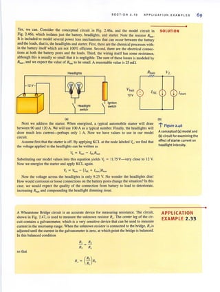 S E CTION 2. 1 0 A PP LICA TI ON E XAMP LE S
•
Yes, we can. Consider the conceptual circUIt In Fig. 2.46a, and the model circuit in SOLUTION
Fig. 2.46b, which isolates just the battery, headlights, and starter. Note the resistor Roo".
It IS mcluded to model several power loss mechanisms that can occur between the battery
and the loads, that is, the headlights and starter. First, there are the chemical processes with-
in the battery itself which are not 100% efficient. Second, there are the electrical connec-
tions at both the battery pOSts and the loads. Third, the wiring itself has some resistance,
although this is usually so small that it is negligible. The sum of these losses is modeled by
Rbm" and we expect the value of Rbm, to be small. A reasonable value is 25 mn.
+ 12V -
Headlights
(a)
Headlight
switch
Igniton
switch
Vb. u
12 V
+
Next we address the starter. When energized, a typical automobile starter will draw
between 90 and 120 A. We will use 100 A as a typical number. Finally, the headlights will
draw much less current-perhaps only I A. Now we have values to use in our model
circuit.
Assume first that the starter is off. By applying KCL at the node labeled VL> we find that
the voltage applied to the headlights can be written as
Substituting our model values into this equation yields VL = 11.75 V-very close to 12 V.
Now we energize the starter and apply KCL again.
VL = Vball - (IHL + Istan)Rban
Now the voltage across the headlights is only 9.25 V. No wonder the headlights dim!
How would corrosion or loose connections on the battery posts change the situation? In this
case, we would expect the quality of the connection from battery to load to deteriorate,
increasing Rb, ,, and compounding the headlight dimming issue.
A Wheatstone Bridge circuit is an accurate device for measuring resistance. The circuit,
shown in Fig. 2.47, is used to measure the unknown resistor R,. The center leg of the cir-
cuit contains a galvanometer, which is a very sensitive device that can be used to measure
current in the microamp range. When the unknown resistoris connected to the bridge. RJ is
adjusted until the current in the galvanometer is zero, at which point the bridge is balanced.
In this balanced condition
so that
I + [start
(b)
l' Figure 2.46
A conceptual (a) model and
(b) circuit for examining th e
effect of starter current on
headlight intensity.
APPLICATION
EXAMPLE 2.33
•
 