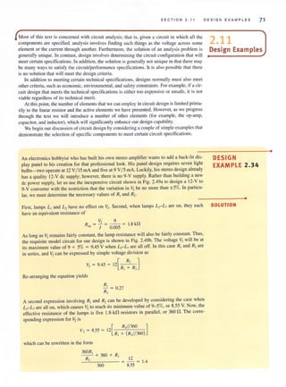 SEC TI O N 2.11 DES IG N E XAMP LE S 71
Most of this text is concerned with circuit analysis; that is, given a circuit in which all the
components are specified. analysis involves finding such things as the voltage across some
element or the current through another. Furthermore, the solution of an analysis problem is
generally unique. In contrast, design involves determining the circuit configuration that will
meet certain specifications. In addition, the solution isgenerally not unique in that there may
be many ways to satisfy the circuit/performance specifications. It is also possible that there
is no solution that will meet the design criteria.
In addition to meeting certain technical specifications. designs normally must also meet
other criteria, such as economic, environmental, and safety constraints. For example, if a cir-
cuit design that meets the technical specifications is either too expensive or unsafe, it is not
viable regardless of its technical merit.
At thispoint, the number of elements that we can employ in circuit design islimited prima-
rily to the linear resistor and the active elements we have presented. However, as we progress
through the text we will introduce a number of other elements (for example, the op-amp,
capacitor, and inductor), which will significantly enhance our design capability.
We begin our discussion of circuit design by considering a couple of simple examples that
demonstrate the selection of specific components to meet certain circuit specifications.
An electronics hobbyist who has built his own stereo amplifier wants to add a back-lit dis-
play panel to his creation for that professional look. His panel design requires seven light
bulbs-two operate at 12 V/ 15 mA and five at 9 V/ 5 rnA. Luckily, his stereo design already
has a quality 12-V dc supply; however, there is no 9-V supply. Rather than building a new
dc power supply, let us use the inexpensive circuit shown in Fig. 2.49a to design a 12-V to
9-V converter with the restriction that the variation in V2 be no more than ±S%. In particu-
lar, we must determine the necessary values of RJ and R2·
First, lamps L, and L, have no effect on V,. Second, when lamps L,-L., are on, they each
have an equivalent resistance of
V, 9
R,q = I = 0.005 = 1.8 k!1
As long as V1
remains fairly constant, the lamp resistance will also be fairly constant. Thus,
the requisite model circuit for our design is shown in Fig. 2.49b. The voltage V2 will be at
its maximum value of 9 + 5% = 9.45 V when L;-L., arc all off. In this case R, and R, are
in series, and ~ can be expressed by simple voltage division as
V, = 9.45 = 12[ R, ]
- RJ
+ R2
Re-arranging the equation yields
~ = 0.27
R,
A second expression involving RJ
and R2can be developed by considering the case when
L;-L., are all on, which causes V, to reach its minimum value of 9- 5%, or 8.55 V. Now, the
effective resistance of the lamps is five 1.8-k!1 resistors in parallel, or 360 !1. The corre-
sponding expression for ~ is
V, = 8.55 = [
R,//360 ]
12 -
R, + (R,//360)
which can be rewritten in the form
360R, + 360 + R,
R, 12
--'-''------ = - = 1.4
360 8.55
2.11
Design Examples
DESIGN
EXAMPLE 2.34
•
SOLUTION
•
 