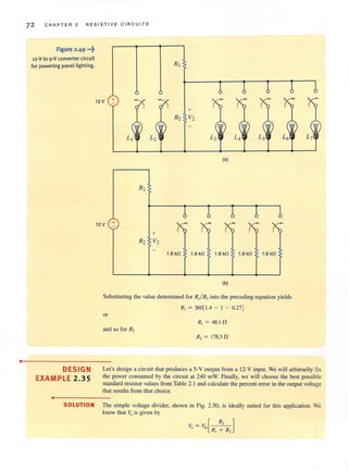 •
72 CHAPTER 2 RESISTIVE CIRCUITS
figure 2.49 .-~
12-V to 9-V converter circuit
for powering panel lighting.
DESIGN
EXAMPLE 2.35
•
12 V +
12 V +
+
R2 V2
+
R2 V2
1.8 kO 1.8 kO
(a)
1.8 kO
(b)
Ls
1.8 kO 1.8 kO
Substituting the value determined for RI/ R2 into the preceding equation yields
R, = 360[1.4 - I - 0.27]
or
R, = 48.1 fl.
and so for R2
R, = 178.3 fl.
Let's design a circuit that produces a 5-V output from a 12-V input. We will arbitrarily fix
the power consumed by the circuit at 240 mW. Finally, we will choose the best possible
standard resistor values from Table 2.1 and calculate the percent error in the output voltage
that results from that choice.
SOLUTION The simple voltage divider, shown in Fig. 2.50, is ideally suited for this application. We
know that ~ is given by
 