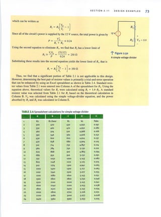 SECTION 2 . 11 DESIGN EXAMPLES
73
which can be written as
[
V;, ]RJ = R, Vo - I
Since all of the circuit's power is supplied by the 12-V source, the total power is given by 12V +
_~V-",rn,-
P = R -< 0.24
1+ R2
Using the second equation to eliminate RIl we find that R2has a lower limit of
VoV;, (5)(12 )
R '" - - = - - - = ?50 0, P 0.24 -
1'" Figure 2·50
A simple voltage divider
Substituting these results into the second equation yields the lower limit of RI1 that is
RJ = R2[~: - I] '" 350 0
Thus, we find that a significant portion of Table 2.1 is not applicable to this design.
However, determining the best pair of resistor values is primarily a trial-and-error operation
that can be enhanced by using an Excel spreadsheet as shown in Table 2.4. Standard resis-
tor values from Table 2.1 were entered into Column A of the spreadsheet for R,. Using the
equation above, theoretical values for Rl were calculated using Rl = 1.4 ·R2. A standard
resistor value was selected from Table 2.1 for RJ
based on the theoretical calculation in
Column B. Vo was calculated using the simple voltage-divider equation, and the power
absorbed by RJ
and R, was calculated in Column E.
TABLE 2.4 Spreadsheet calculations for simple voltage divider
-------R2 Rl theor R1 Vo Pabs
2 300 420 430 4·932 0 .197
3 330 462 470 4·950 0.180
4 360 504 510 4.966 0.166
5 390 546 560 4·926 0.152
6 430 602 620 4·9'4 0.137
7 470 658 680 4.904 0.125
8 510 714 750 4.857 0.114
9 560 784 750 5·130 0.110
10 620 868 910 4.863 0 .094
11 680 952 910 5·132 0.091
12 750 1050 1000 5·143 0 .082
13 820 1148 1100 5 .125 0.075
'4 910 1274 1300 4·941 0.06 5
15 1000 1400 1300 5·217 0.0 63
16 1100 1540 1500 5·077 0.055
17 1200 1680 1600 5·143 0 .051
18 1300 1820 1800 5.032 0.046
19 1500 2100 2000 5.143 0.041
20 1600 2240 2200 5.0 53 0.038
21 1800 2520 2400 5·143 0.034
22 2000 2800 2700 5·106 0.031
23 2200 3080 3000 5·on 0 .028
24 2400 3360 3300 5·053 0.025
+
Vo = 5V
 
