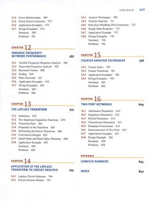 11.4 Power Relat ionships 568
11.5 Power Factor Correction 572
11.6 Application Examples 573
11.7 Design Examples 576
Summary 580
Problems 58 1
CHAPTER 12
VARIABLE-FREQUENCY
NETWORK PERFORMANCE
12.1 Variable Frequency-Response Analysis
12.2 Sinusoidal Frequency Analysis 596
12.3 Resonant Circuits 608
12.4 Scaling 629
12.5 Filter Networks 63 1
12.6 Application Examples 655
12.7 Design Examples 659
Summary 665
Problems 666
CHAPTER 13
THE LAPLACE TRANSFORM
13.1 Definition 678
588
13.2 Two Important Singularity Functions 679
13.3 Transfortn Pairs 681
13.4 Properties of the Transform 683
13.5 Performing the Inverse Transform 686
13.6 Convolution Integral 692
13.7 Initial-Value and Final-Value Theorems 696
13.8 Application Example 697
Summary 699
Problems 699
CHAPTER 14
APPLICATION OF THE LAPLACE
TRANSFORM TO CIRCUIT ANALYSIS
14.1 Laplace Circuit Solutions 706
14.2 Circuit Element Models 707
705
CONTEN TS xiii
14.3 Analysis Tcchniques 709
14.4 Transfer Function 72 1
14.S Pole-Zero PlotlBode Plot Connection 732
14.6 Steady-State Response 735
14.7 Application Example 737
14.8 Design Examples 739
Summary 746
Problems 746
CHAPTER 15
FOURIER ANALYSIS TECHNIQUES
15.1 Fourier Series 759
IS.2 Fourier Transform 781
IS.3 Application Examples 788
IS.4 Design Examples 795
Summary 80 1
Problems 802
7SB
CHAPTER 1~()~-----------------------­
TWO-PORT NETWORKS 80 9
16.1 Admittance Parameters 810
16.2 Impedance Parameters 8 13
16.3 Hybrid Parameters 8 15
16.4 Transmission Parameters 8 17
16.S Parameter Conversions 8 18
16.6 Interconnection of Two~ Port s 8 19
16.7 Application Examples 822
16.8 Design Example 826
Summary 828
Problems 828
APPENDIX
COMPLEX NUMBERS
INDEX
 